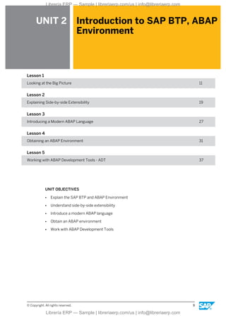 UNIT 2 Introduction to SAP BTP, ABAP
Environment
Lesson 1
Looking at the Big Picture 11
Lesson 2
Explaining Side-by-side Extensibility 19
Lesson 3
Introducing a Modern ABAP Language 27
Lesson 4
Obtaining an ABAP Environment 31
Lesson 5
Working with ABAP Development Tools - ADT 37
UNIT OBJECTIVES
● Explain the SAP BTP and ABAP Environment
● Understand side-by-side extensibility
● Introduce a modern ABAP language
● Obtain an ABAP environment
● Work with ABAP Development Tools
© Copyright. All rights reserved. 9
Librería ERP — Sample | libreriaerp.com/us | info@libreriaerp.com
Librería ERP — Sample | libreriaerp.com/us | info@libreriaerp.com
 