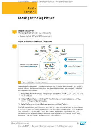 Unit 2
Lesson 1
Looking at the Big Picture
LESSON OBJECTIVES
After completing this lesson, you will be able to:
● Explain the SAP BTP and ABAP Environment
Digital Platform for Intelligent Enterprises
Figure 1: The Intelligent Enterprise Framework
The Intelligent Enterprise is a strategy that allows you to rapidly transform data into insight –
feeding process automation, innovation, and optimal experiences. The Intelligent Enterprise
has three key components:
1. Intelligent Suite which consists of Digital Core (read SAP S/4HANA), CRM, SRM and suite
of SAP products.
2. Intelligent Technologies consisting of Artificial Intelligence/Machine Learning (AI/ML),
Internet of Things (IoT) and Analytics.
3. Digital Platform consisting of Data Management and Cloud Platform.
The SAP Digital Enterprise Platform is comprised of a state of the art enterprise data storage
and compute platform, critical data integration and application development tools, as well as
best in class front office analytics tools. All of these capabilities are integrated via cloud
services that enable organizations to increase value delivery to customers at significantly
lower costs, through digital transformation and simplification.
© Copyright. All rights reserved. 11
Librería ERP — Sample | libreriaerp.com/us | info@libreriaerp.com
Librería ERP — Sample | libreriaerp.com/us | info@libreriaerp.com
 