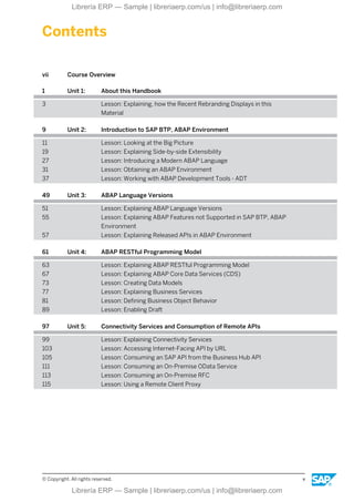 Contents
vii Course Overview
1 Unit 1: About this Handbook
3 Lesson: Explaining, how the Recent Rebranding Displays in this
Material
9 Unit 2: Introduction to SAP BTP, ABAP Environment
11 Lesson: Looking at the Big Picture
19 Lesson: Explaining Side-by-side Extensibility
27 Lesson: Introducing a Modern ABAP Language
31 Lesson: Obtaining an ABAP Environment
37 Lesson: Working with ABAP Development Tools - ADT
49 Unit 3: ABAP Language Versions
51 Lesson: Explaining ABAP Language Versions
55 Lesson: Explaining ABAP Features not Supported in SAP BTP, ABAP
Environment
57 Lesson: Explaining Released APIs in ABAP Environment
61 Unit 4: ABAP RESTful Programming Model
63 Lesson: Explaining ABAP RESTful Programming Model
67 Lesson: Explaining ABAP Core Data Services (CDS)
73 Lesson: Creating Data Models
77 Lesson: Explaining Business Services
81 Lesson: Defining Business Object Behavior
89 Lesson: Enabling Draft
97 Unit 5: Connectivity Services and Consumption of Remote APIs
99 Lesson: Explaining Connectivity Services
103 Lesson: Accessing Internet-Facing API by URL
105 Lesson: Consuming an SAP API from the Business Hub API
111 Lesson: Consuming an On-Premise OData Service
113 Lesson: Consuming an On-Premise RFC
115 Lesson: Using a Remote Client Proxy
© Copyright. All rights reserved. v
Librería ERP — Sample | libreriaerp.com/us | info@libreriaerp.com
Librería ERP — Sample | libreriaerp.com/us | info@libreriaerp.com
 