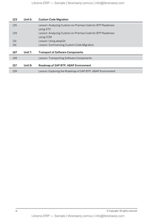 123 Unit 6: Custom Code Migration
125 Lesson: Analyzing Custom on-Premise Code for BTP Readiness
using ATC
129 Lesson: Analyzing Custom on-Premise Code for BTP Readiness
using CCM
131 Lesson: Using abapGit
141 Lesson: Summarizing Custom Code Migration
147 Unit 7: Transport of Software Components
149 Lesson: Transporting Software Components
157 Unit 8: Roadmap of SAP BTP, ABAP Environment
159 Lesson: Exploring the Roadmap of SAP BTP, ABAP Environment
vi © Copyright. All rights reserved.
Librería ERP — Sample | libreriaerp.com/us | info@libreriaerp.com
Librería ERP — Sample | libreriaerp.com/us | info@libreriaerp.com
 