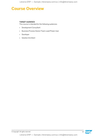 Course Overview
TARGET AUDIENCE
This course is intended for the following audiences:
● Development Consultant
● Business Process Owner/Team Lead/Power User
● Developer
● Solution Architect
© Copyright. All rights reserved. vii
Librería ERP — Sample | libreriaerp.com/us | info@libreriaerp.com
Librería ERP — Sample | libreriaerp.com/us | info@libreriaerp.com
 