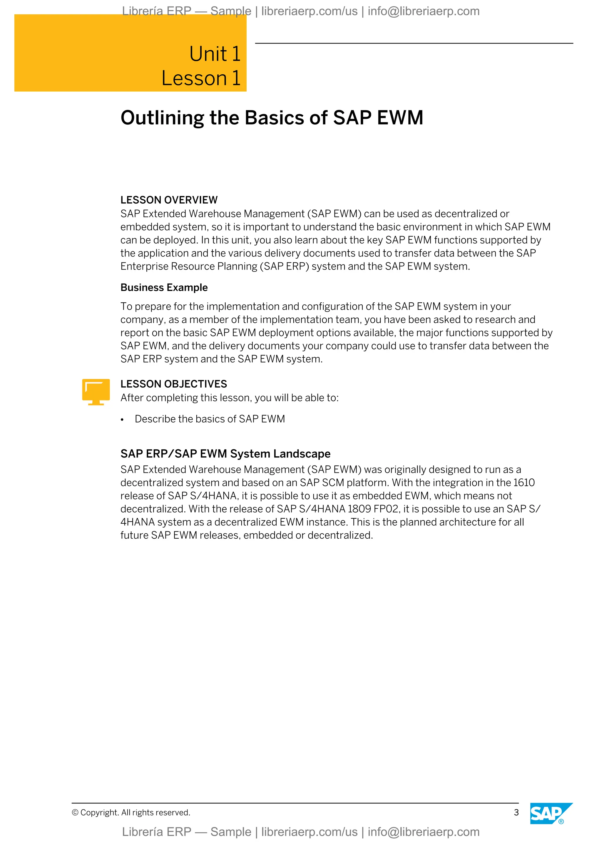 Unit 1
Lesson 1
Outlining the Basics of SAP EWM
LESSON OVERVIEW
SAP Extended Warehouse Management (SAP EWM) can be used as decentralized or
embedded system, so it is important to understand the basic environment in which SAP EWM
can be deployed. In this unit, you also learn about the key SAP EWM functions supported by
the application and the various delivery documents used to transfer data between the SAP
Enterprise Resource Planning (SAP ERP) system and the SAP EWM system.
Business Example
To prepare for the implementation and configuration of the SAP EWM system in your
company, as a member of the implementation team, you have been asked to research and
report on the basic SAP EWM deployment options available, the major functions supported by
SAP EWM, and the delivery documents your company could use to transfer data between the
SAP ERP system and the SAP EWM system.
LESSON OBJECTIVES
After completing this lesson, you will be able to:
● Describe the basics of SAP EWM
SAP ERP/SAP EWM System Landscape
SAP Extended Warehouse Management (SAP EWM) was originally designed to run as a
decentralized system and based on an SAP SCM platform. With the integration in the 1610
release of SAP S/4HANA, it is possible to use it as embedded EWM, which means not
decentralized. With the release of SAP S/4HANA 1809 FP02, it is possible to use an SAP S/
4HANA system as a decentralized EWM instance. This is the planned architecture for all
future SAP EWM releases, embedded or decentralized.
© Copyright. All rights reserved. 3
Librería ERP — Sample | libreriaerp.com/us | info@libreriaerp.com
Librería ERP — Sample | libreriaerp.com/us | info@libreriaerp.com
 