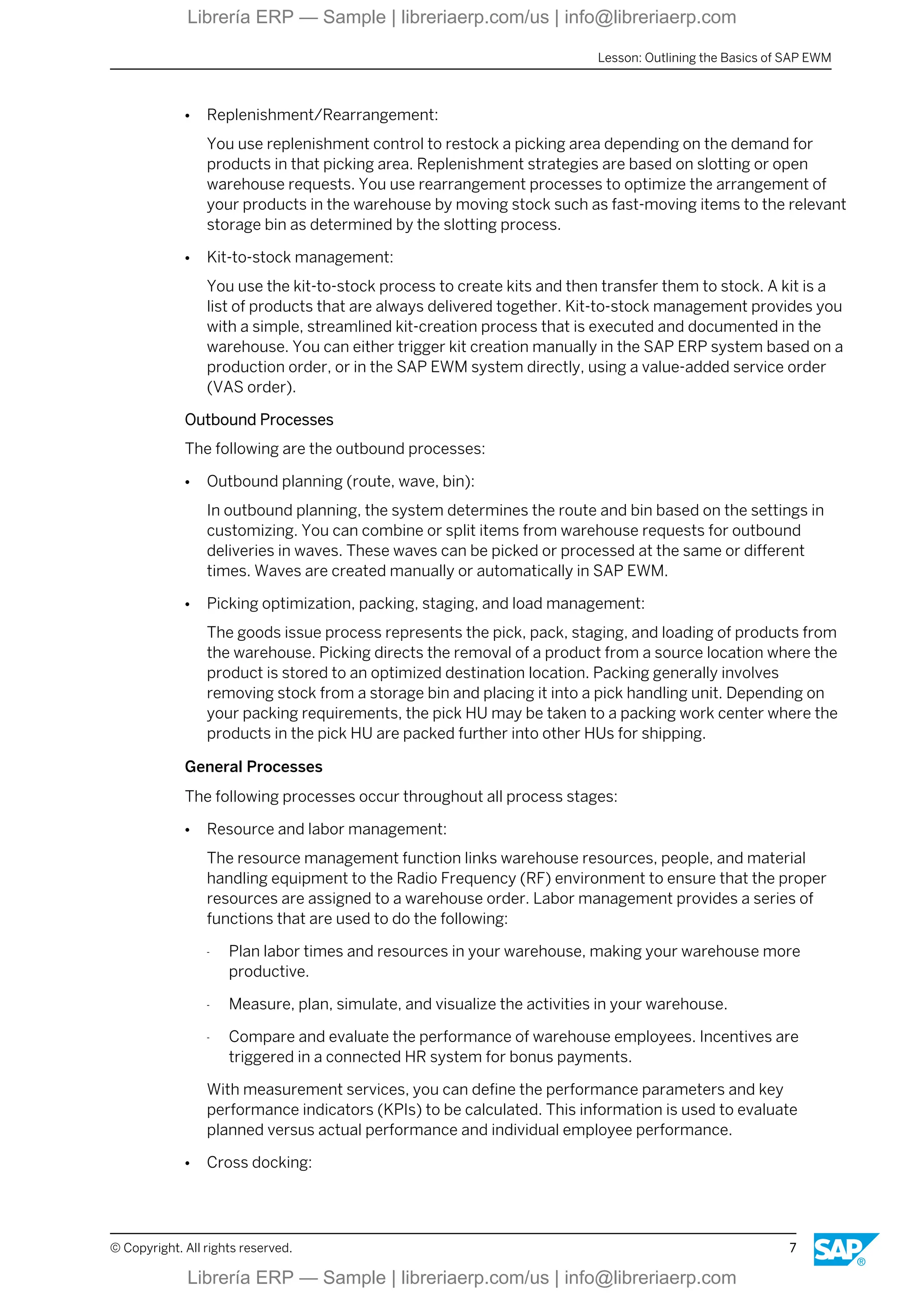 ● Replenishment/Rearrangement:
You use replenishment control to restock a picking area depending on the demand for
products in that picking area. Replenishment strategies are based on slotting or open
warehouse requests. You use rearrangement processes to optimize the arrangement of
your products in the warehouse by moving stock such as fast-moving items to the relevant
storage bin as determined by the slotting process.
● Kit-to-stock management:
You use the kit-to-stock process to create kits and then transfer them to stock. A kit is a
list of products that are always delivered together. Kit-to-stock management provides you
with a simple, streamlined kit-creation process that is executed and documented in the
warehouse. You can either trigger kit creation manually in the SAP ERP system based on a
production order, or in the SAP EWM system directly, using a value-added service order
(VAS order).
Outbound Processes
The following are the outbound processes:
● Outbound planning (route, wave, bin):
In outbound planning, the system determines the route and bin based on the settings in
customizing. You can combine or split items from warehouse requests for outbound
deliveries in waves. These waves can be picked or processed at the same or different
times. Waves are created manually or automatically in SAP EWM.
● Picking optimization, packing, staging, and load management:
The goods issue process represents the pick, pack, staging, and loading of products from
the warehouse. Picking directs the removal of a product from a source location where the
product is stored to an optimized destination location. Packing generally involves
removing stock from a storage bin and placing it into a pick handling unit. Depending on
your packing requirements, the pick HU may be taken to a packing work center where the
products in the pick HU are packed further into other HUs for shipping.
General Processes
The following processes occur throughout all process stages:
● Resource and labor management:
The resource management function links warehouse resources, people, and material
handling equipment to the Radio Frequency (RF) environment to ensure that the proper
resources are assigned to a warehouse order. Labor management provides a series of
functions that are used to do the following:
- Plan labor times and resources in your warehouse, making your warehouse more
productive.
- Measure, plan, simulate, and visualize the activities in your warehouse.
- Compare and evaluate the performance of warehouse employees. Incentives are
triggered in a connected HR system for bonus payments.
With measurement services, you can define the performance parameters and key
performance indicators (KPIs) to be calculated. This information is used to evaluate
planned versus actual performance and individual employee performance.
● Cross docking:
Lesson: Outlining the Basics of SAP EWM
© Copyright. All rights reserved. 7
Librería ERP — Sample | libreriaerp.com/us | info@libreriaerp.com
Librería ERP — Sample | libreriaerp.com/us | info@libreriaerp.com
 