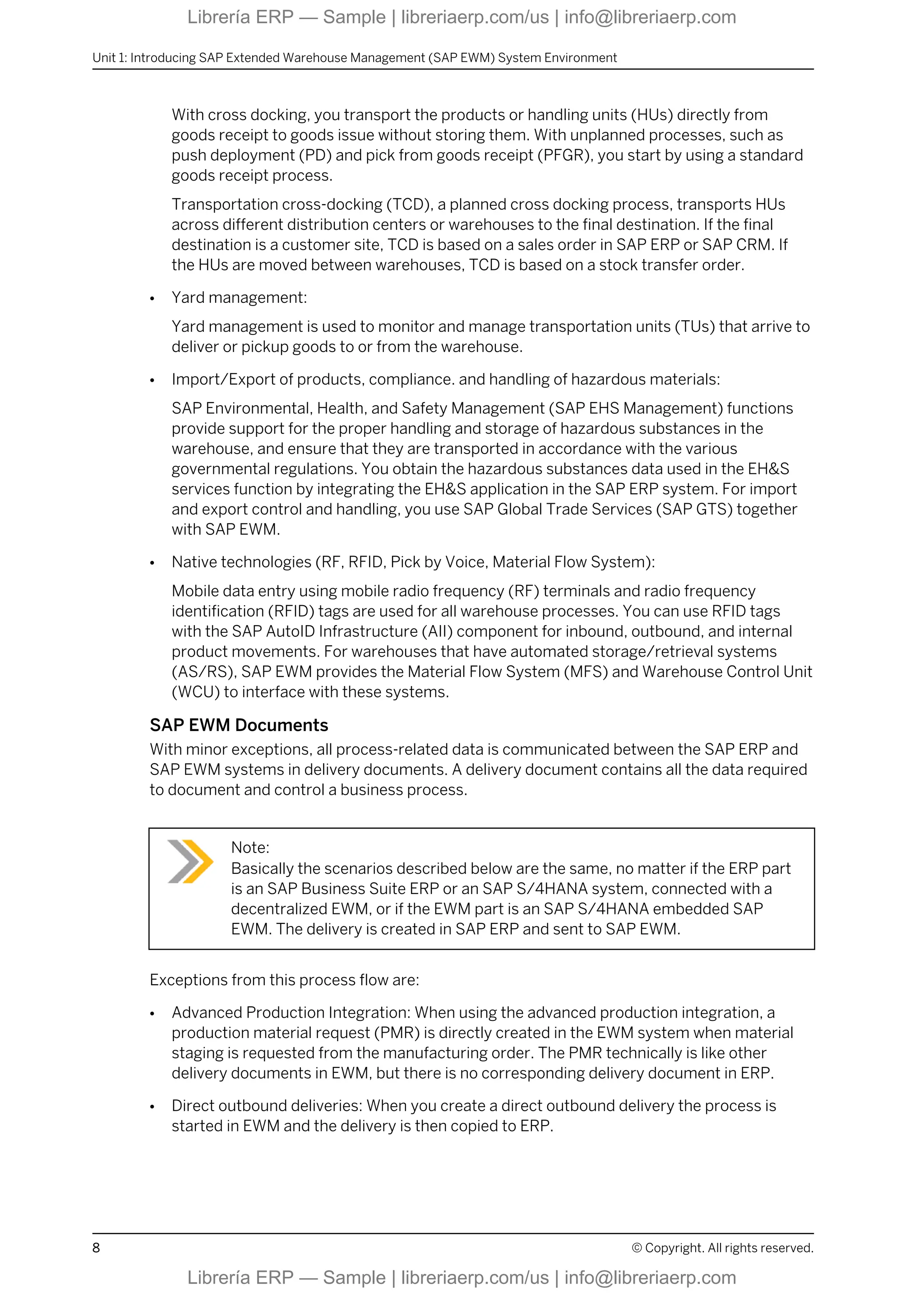 With cross docking, you transport the products or handling units (HUs) directly from
goods receipt to goods issue without storing them. With unplanned processes, such as
push deployment (PD) and pick from goods receipt (PFGR), you start by using a standard
goods receipt process.
Transportation cross-docking (TCD), a planned cross docking process, transports HUs
across different distribution centers or warehouses to the final destination. If the final
destination is a customer site, TCD is based on a sales order in SAP ERP or SAP CRM. If
the HUs are moved between warehouses, TCD is based on a stock transfer order.
● Yard management:
Yard management is used to monitor and manage transportation units (TUs) that arrive to
deliver or pickup goods to or from the warehouse.
● Import/Export of products, compliance. and handling of hazardous materials:
SAP Environmental, Health, and Safety Management (SAP EHS Management) functions
provide support for the proper handling and storage of hazardous substances in the
warehouse, and ensure that they are transported in accordance with the various
governmental regulations. You obtain the hazardous substances data used in the EH&S
services function by integrating the EH&S application in the SAP ERP system. For import
and export control and handling, you use SAP Global Trade Services (SAP GTS) together
with SAP EWM.
● Native technologies (RF, RFID, Pick by Voice, Material Flow System):
Mobile data entry using mobile radio frequency (RF) terminals and radio frequency
identification (RFID) tags are used for all warehouse processes. You can use RFID tags
with the SAP AutoID Infrastructure (AII) component for inbound, outbound, and internal
product movements. For warehouses that have automated storage/retrieval systems
(AS/RS), SAP EWM provides the Material Flow System (MFS) and Warehouse Control Unit
(WCU) to interface with these systems.
SAP EWM Documents
With minor exceptions, all process-related data is communicated between the SAP ERP and
SAP EWM systems in delivery documents. A delivery document contains all the data required
to document and control a business process.
Note:
Basically the scenarios described below are the same, no matter if the ERP part
is an SAP Business Suite ERP or an SAP S/4HANA system, connected with a
decentralized EWM, or if the EWM part is an SAP S/4HANA embedded SAP
EWM. The delivery is created in SAP ERP and sent to SAP EWM.
Exceptions from this process flow are:
● Advanced Production Integration: When using the advanced production integration, a
production material request (PMR) is directly created in the EWM system when material
staging is requested from the manufacturing order. The PMR technically is like other
delivery documents in EWM, but there is no corresponding delivery document in ERP.
● Direct outbound deliveries: When you create a direct outbound delivery the process is
started in EWM and the delivery is then copied to ERP.
Unit 1: Introducing SAP Extended Warehouse Management (SAP EWM) System Environment
8 © Copyright. All rights reserved.
Librería ERP — Sample | libreriaerp.com/us | info@libreriaerp.com
Librería ERP — Sample | libreriaerp.com/us | info@libreriaerp.com
 