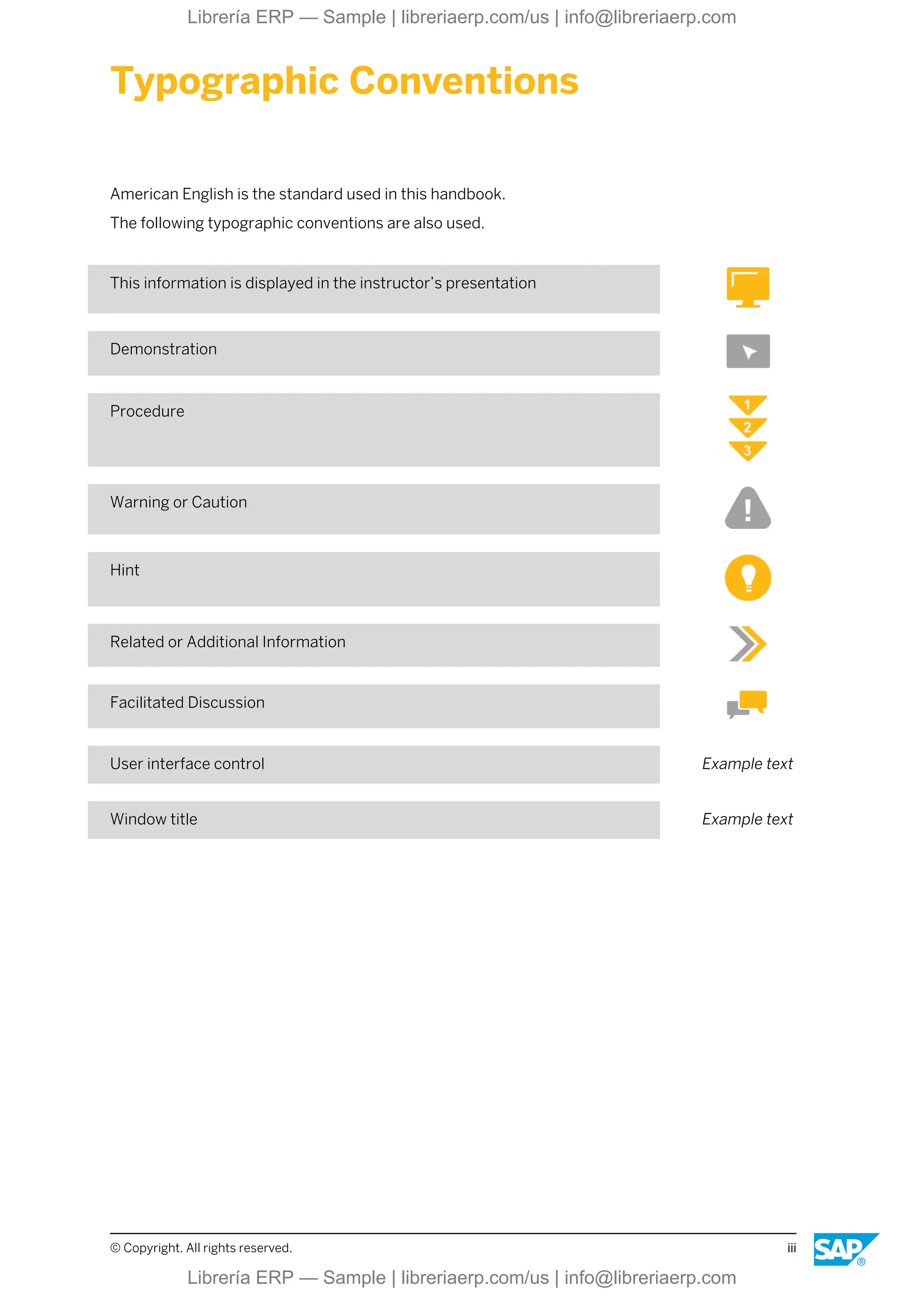 Typographic Conventions
American English is the standard used in this handbook.
The following typographic conventions are also used.
This information is displayed in the instructor’s presentation
Demonstration
Procedure
Warning or Caution
Hint
Related or Additional Information
Facilitated Discussion
User interface control Example text
Window title Example text
© Copyright. All rights reserved. iii
Librería ERP — Sample | libreriaerp.com/us | info@libreriaerp.com
Librería ERP — Sample | libreriaerp.com/us | info@libreriaerp.com
 