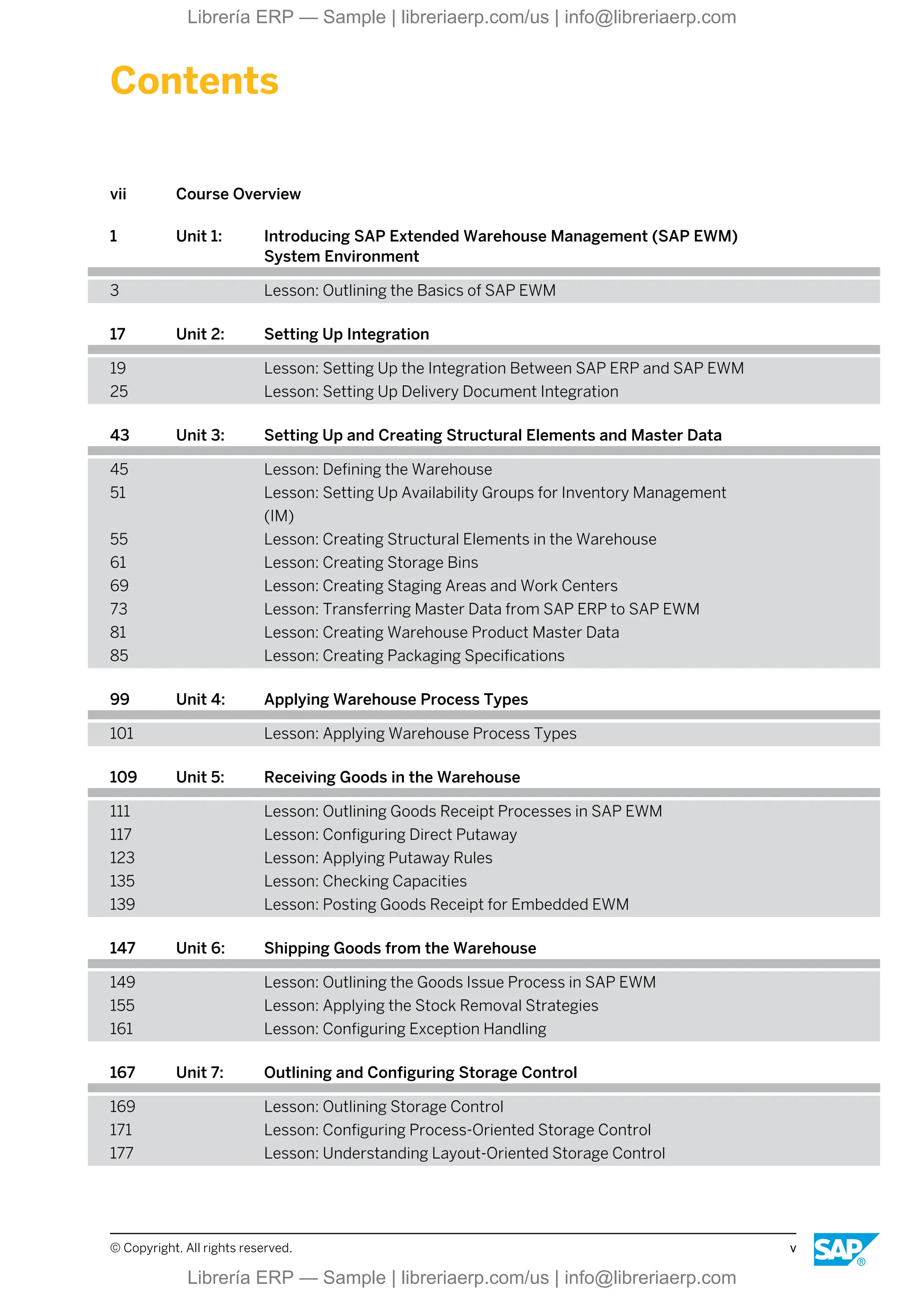 Contents
vii Course Overview
1 Unit 1: Introducing SAP Extended Warehouse Management (SAP EWM)
System Environment
3 Lesson: Outlining the Basics of SAP EWM
17 Unit 2: Setting Up Integration
19 Lesson: Setting Up the Integration Between SAP ERP and SAP EWM
25 Lesson: Setting Up Delivery Document Integration
43 Unit 3: Setting Up and Creating Structural Elements and Master Data
45 Lesson: Defining the Warehouse
51 Lesson: Setting Up Availability Groups for Inventory Management
(IM)
55 Lesson: Creating Structural Elements in the Warehouse
61 Lesson: Creating Storage Bins
69 Lesson: Creating Staging Areas and Work Centers
73 Lesson: Transferring Master Data from SAP ERP to SAP EWM
81 Lesson: Creating Warehouse Product Master Data
85 Lesson: Creating Packaging Specifications
99 Unit 4: Applying Warehouse Process Types
101 Lesson: Applying Warehouse Process Types
109 Unit 5: Receiving Goods in the Warehouse
111 Lesson: Outlining Goods Receipt Processes in SAP EWM
117 Lesson: Configuring Direct Putaway
123 Lesson: Applying Putaway Rules
135 Lesson: Checking Capacities
139 Lesson: Posting Goods Receipt for Embedded EWM
147 Unit 6: Shipping Goods from the Warehouse
149 Lesson: Outlining the Goods Issue Process in SAP EWM
155 Lesson: Applying the Stock Removal Strategies
161 Lesson: Configuring Exception Handling
167 Unit 7: Outlining and Configuring Storage Control
169 Lesson: Outlining Storage Control
171 Lesson: Configuring Process-Oriented Storage Control
177 Lesson: Understanding Layout-Oriented Storage Control
© Copyright. All rights reserved. v
Librería ERP — Sample | libreriaerp.com/us | info@libreriaerp.com
Librería ERP — Sample | libreriaerp.com/us | info@libreriaerp.com
 