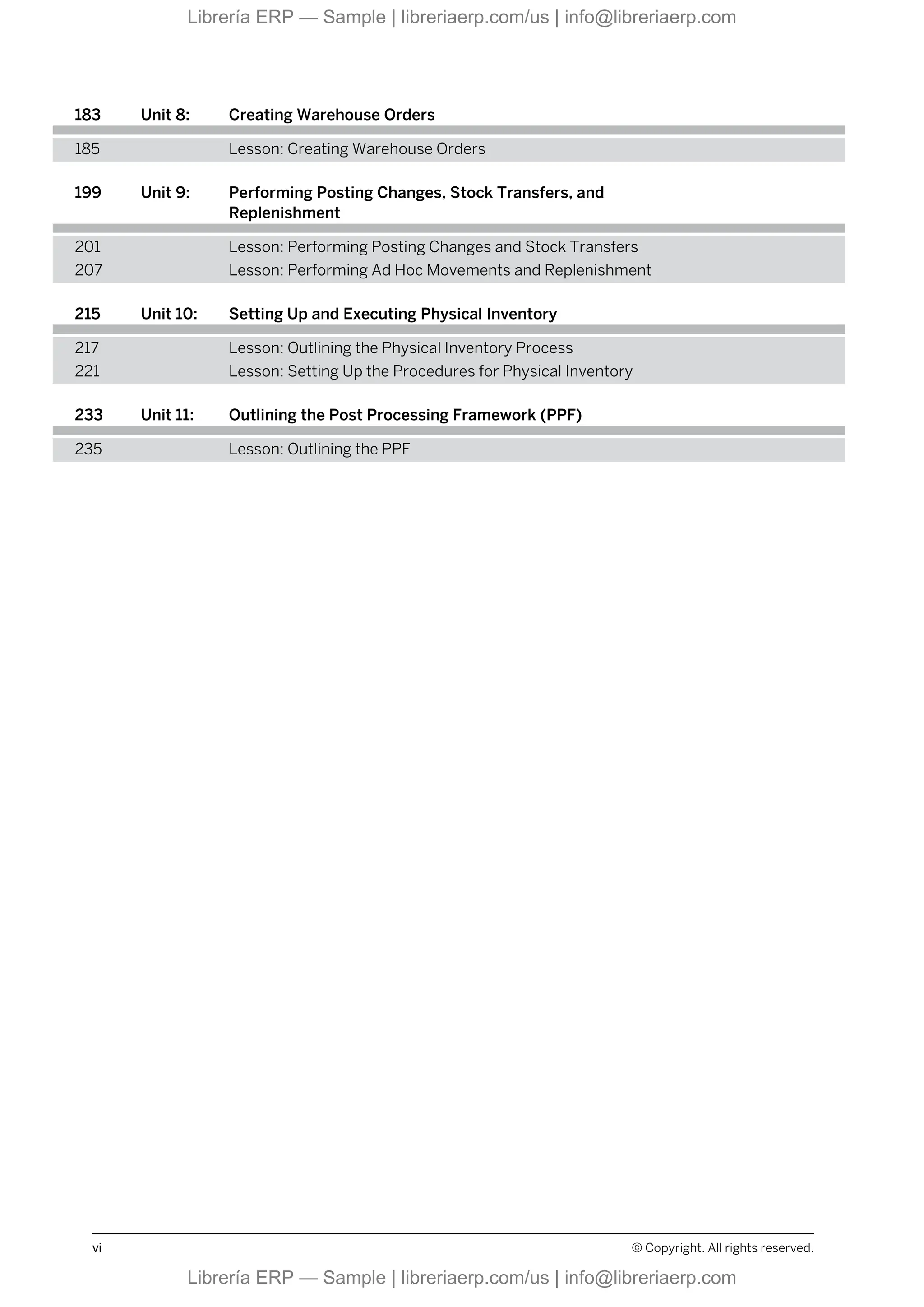 183 Unit 8: Creating Warehouse Orders
185 Lesson: Creating Warehouse Orders
199 Unit 9: Performing Posting Changes, Stock Transfers, and
Replenishment
201 Lesson: Performing Posting Changes and Stock Transfers
207 Lesson: Performing Ad Hoc Movements and Replenishment
215 Unit 10: Setting Up and Executing Physical Inventory
217 Lesson: Outlining the Physical Inventory Process
221 Lesson: Setting Up the Procedures for Physical Inventory
233 Unit 11: Outlining the Post Processing Framework (PPF)
235 Lesson: Outlining the PPF
vi © Copyright. All rights reserved.
Librería ERP — Sample | libreriaerp.com/us | info@libreriaerp.com
Librería ERP — Sample | libreriaerp.com/us | info@libreriaerp.com
 