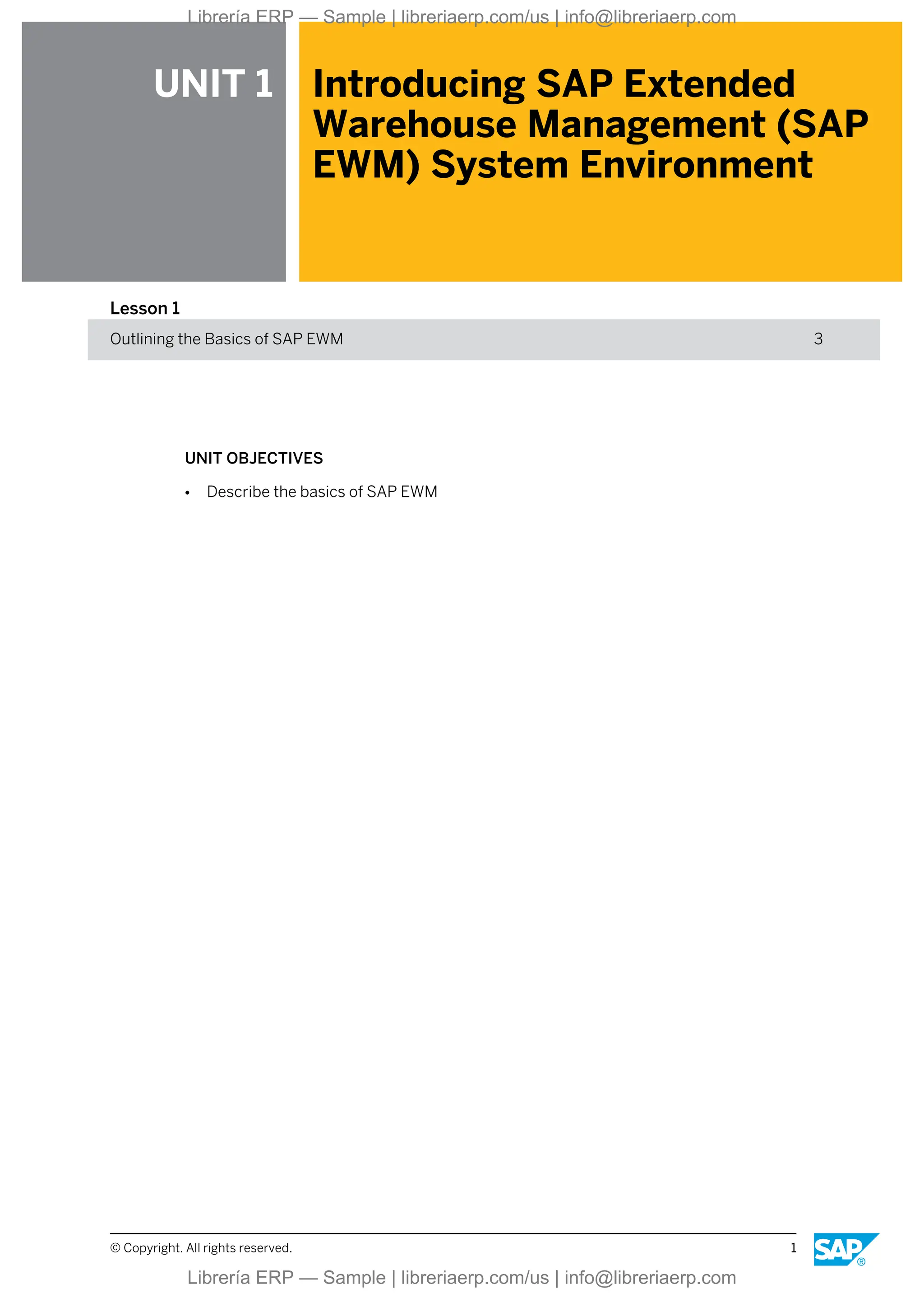 UNIT 1 Introducing SAP Extended
Warehouse Management (SAP
EWM) System Environment
Lesson 1
Outlining the Basics of SAP EWM 3
UNIT OBJECTIVES
● Describe the basics of SAP EWM
© Copyright. All rights reserved. 1
Librería ERP — Sample | libreriaerp.com/us | info@libreriaerp.com
Librería ERP — Sample | libreriaerp.com/us | info@libreriaerp.com
 