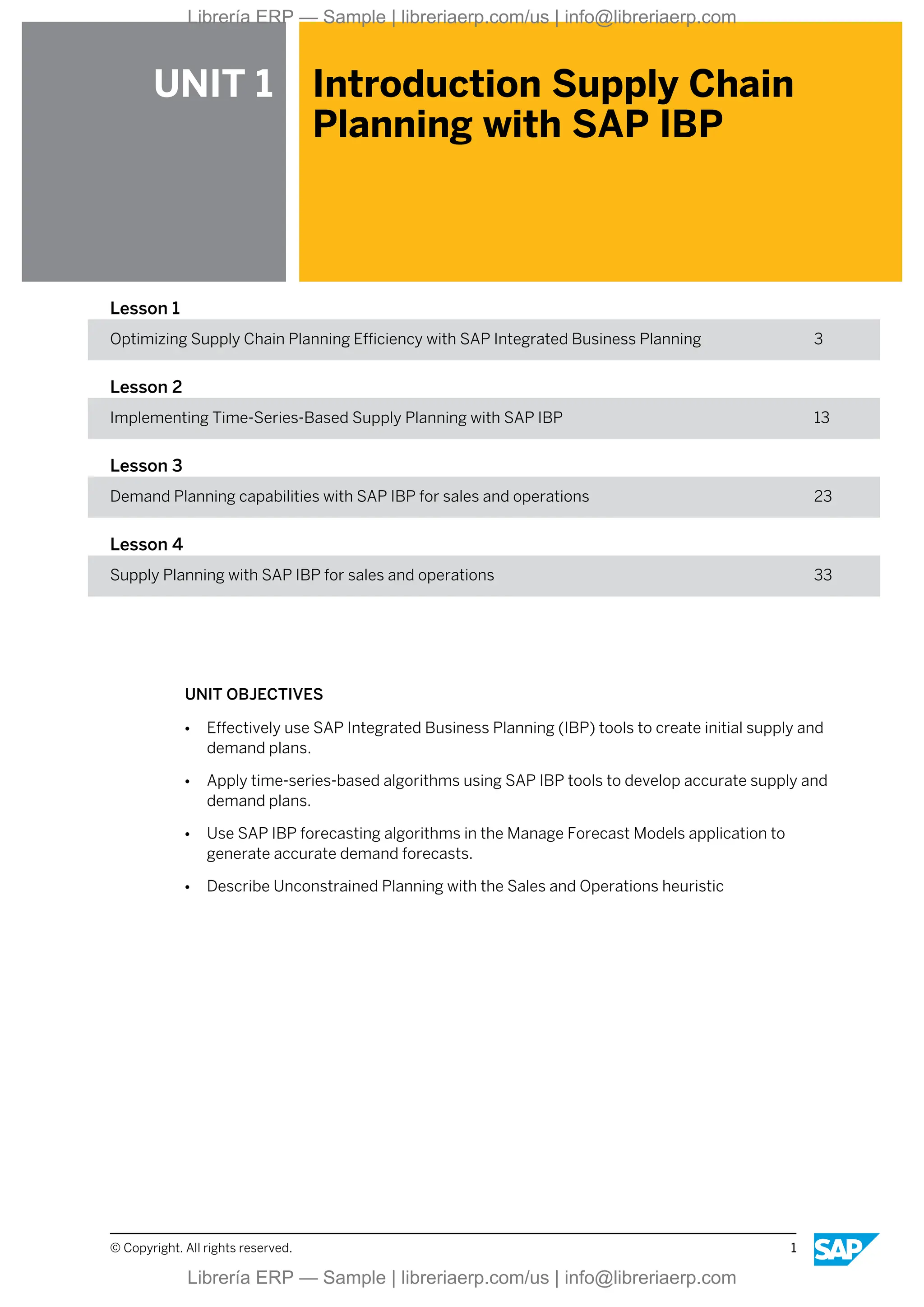 UNIT 1 Introduction Supply Chain
Planning with SAP IBP
Lesson 1
Optimizing Supply Chain Planning Efficiency with SAP Integrated Business Planning 3
Lesson 2
Implementing Time-Series-Based Supply Planning with SAP IBP 13
Lesson 3
Demand Planning capabilities with SAP IBP for sales and operations 23
Lesson 4
Supply Planning with SAP IBP for sales and operations 33
UNIT OBJECTIVES
● Effectively use SAP Integrated Business Planning (IBP) tools to create initial supply and
demand plans.
● Apply time-series-based algorithms using SAP IBP tools to develop accurate supply and
demand plans.
● Use SAP IBP forecasting algorithms in the Manage Forecast Models application to
generate accurate demand forecasts.
● Describe Unconstrained Planning with the Sales and Operations heuristic
© Copyright. All rights reserved. 1
Librería ERP — Sample | libreriaerp.com/us | info@libreriaerp.com
Librería ERP — Sample | libreriaerp.com/us | info@libreriaerp.com
 