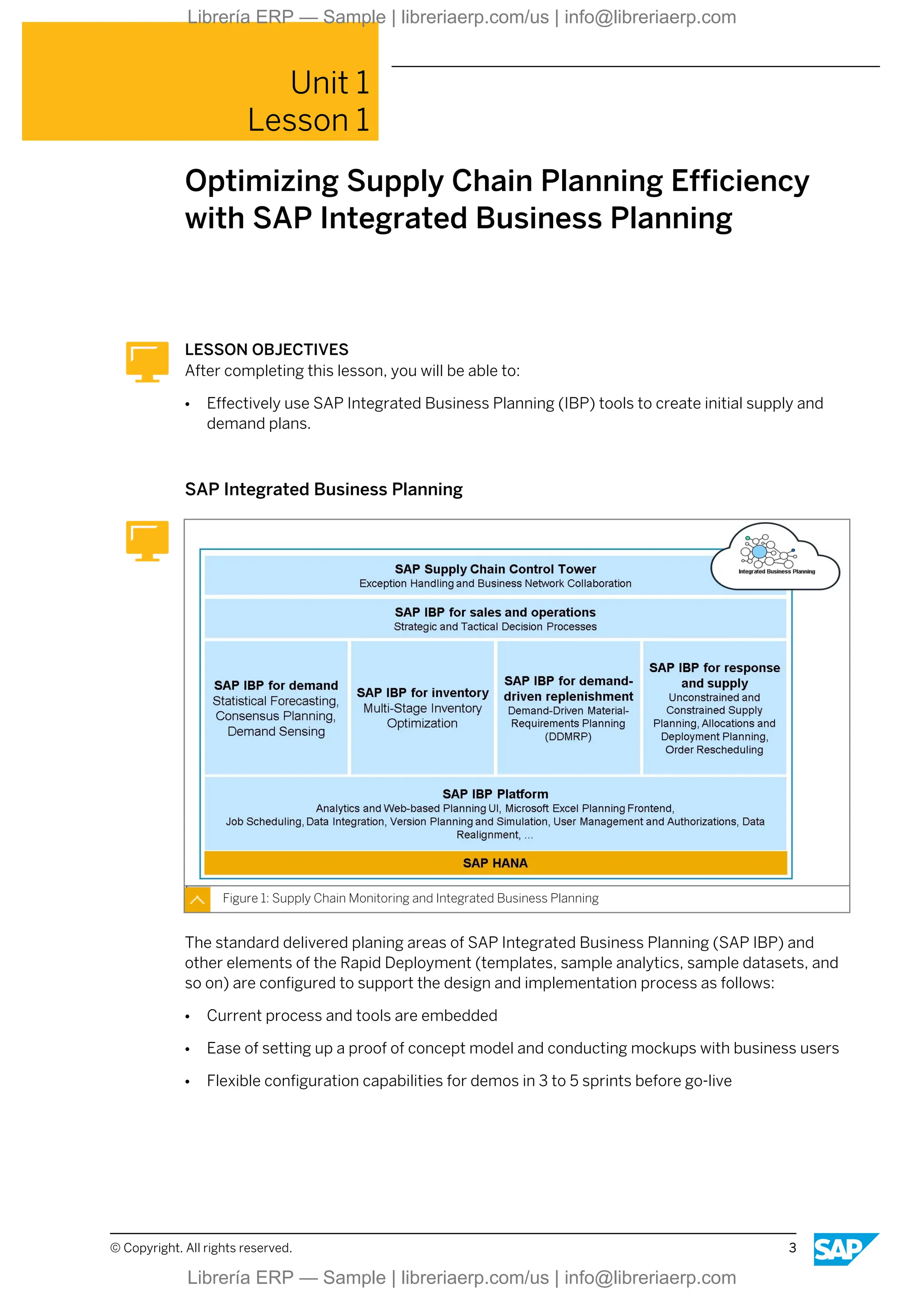 Unit 1
Lesson 1
Optimizing Supply Chain Planning Efficiency
with SAP Integrated Business Planning
LESSON OBJECTIVES
After completing this lesson, you will be able to:
● Effectively use SAP Integrated Business Planning (IBP) tools to create initial supply and
demand plans.
SAP Integrated Business Planning
Figure 1: Supply Chain Monitoring and Integrated Business Planning
The standard delivered planing areas of SAP Integrated Business Planning (SAP IBP) and
other elements of the Rapid Deployment (templates, sample analytics, sample datasets, and
so on) are configured to support the design and implementation process as follows:
● Current process and tools are embedded
● Ease of setting up a proof of concept model and conducting mockups with business users
● Flexible configuration capabilities for demos in 3 to 5 sprints before go-live
© Copyright. All rights reserved. 3
Librería ERP — Sample | libreriaerp.com/us | info@libreriaerp.com
Librería ERP — Sample | libreriaerp.com/us | info@libreriaerp.com
 