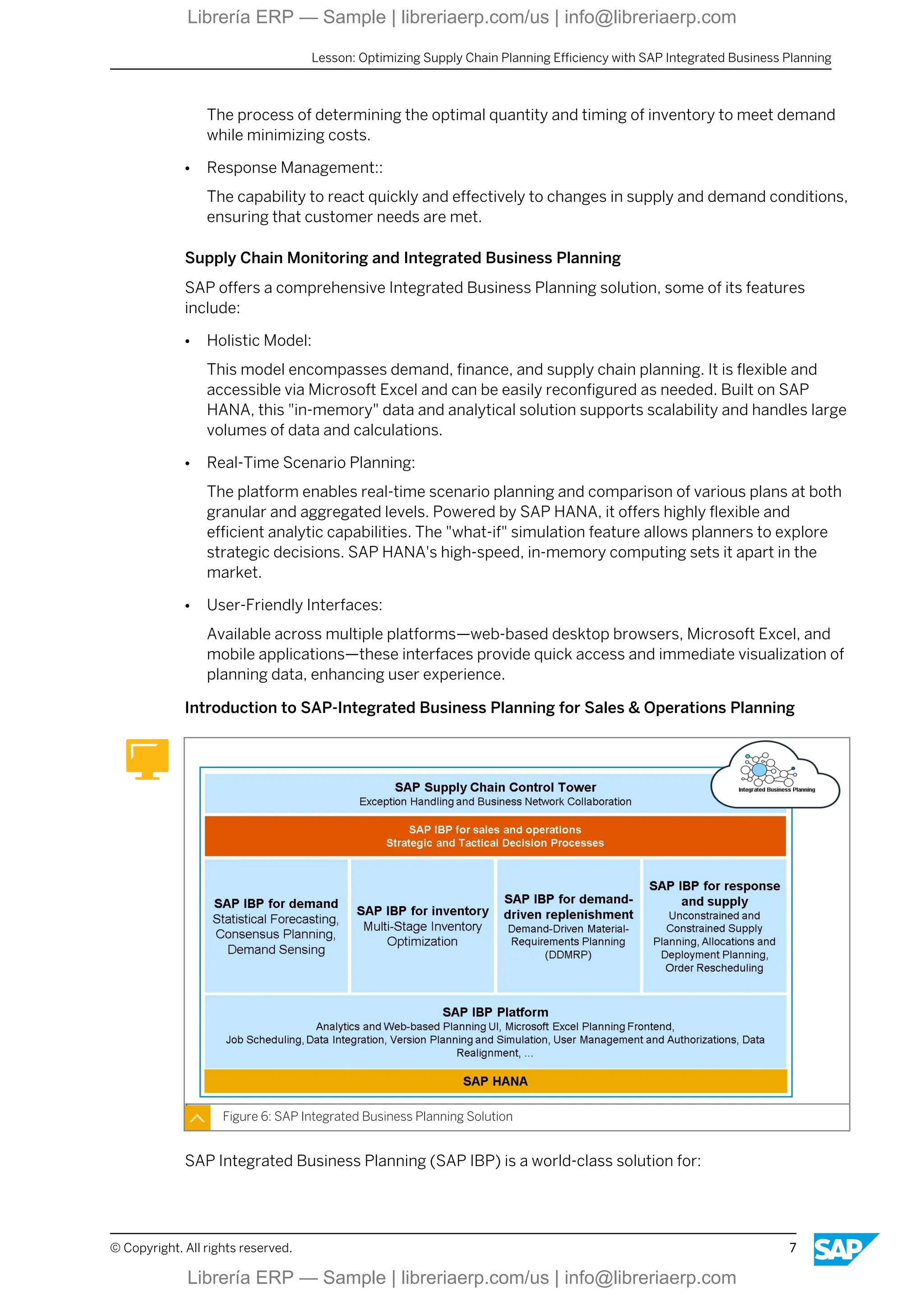 The process of determining the optimal quantity and timing of inventory to meet demand
while minimizing costs.
● Response Management::
The capability to react quickly and effectively to changes in supply and demand conditions,
ensuring that customer needs are met.
Supply Chain Monitoring and Integrated Business Planning
SAP offers a comprehensive Integrated Business Planning solution, some of its features
include:
● Holistic Model:
This model encompasses demand, finance, and supply chain planning. It is flexible and
accessible via Microsoft Excel and can be easily reconfigured as needed. Built on SAP
HANA, this "in-memory" data and analytical solution supports scalability and handles large
volumes of data and calculations.
● Real-Time Scenario Planning:
The platform enables real-time scenario planning and comparison of various plans at both
granular and aggregated levels. Powered by SAP HANA, it offers highly flexible and
efficient analytic capabilities. The "what-if" simulation feature allows planners to explore
strategic decisions. SAP HANA's high-speed, in-memory computing sets it apart in the
market.
● User-Friendly Interfaces:
Available across multiple platforms—web-based desktop browsers, Microsoft Excel, and
mobile applications—these interfaces provide quick access and immediate visualization of
planning data, enhancing user experience.
Introduction to SAP-Integrated Business Planning for Sales & Operations Planning
Figure 6: SAP Integrated Business Planning Solution
SAP Integrated Business Planning (SAP IBP) is a world-class solution for:
Lesson: Optimizing Supply Chain Planning Efficiency with SAP Integrated Business Planning
© Copyright. All rights reserved. 7
Librería ERP — Sample | libreriaerp.com/us | info@libreriaerp.com
Librería ERP — Sample | libreriaerp.com/us | info@libreriaerp.com
 
