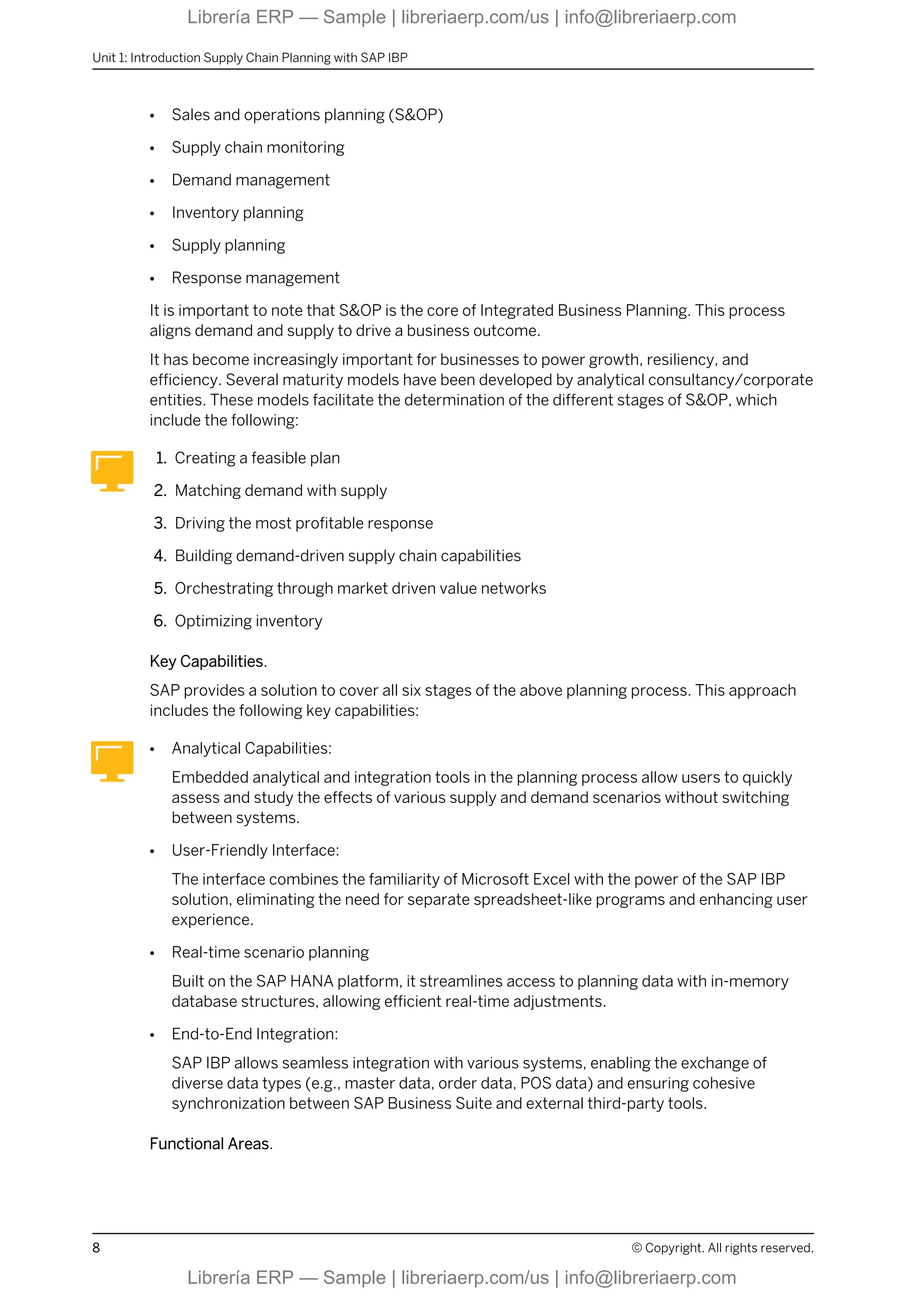 ● Sales and operations planning (S&OP)
● Supply chain monitoring
● Demand management
● Inventory planning
● Supply planning
● Response management
It is important to note that S&OP is the core of Integrated Business Planning. This process
aligns demand and supply to drive a business outcome.
It has become increasingly important for businesses to power growth, resiliency, and
efficiency. Several maturity models have been developed by analytical consultancy/corporate
entities. These models facilitate the determination of the different stages of S&OP, which
include the following:
1. Creating a feasible plan
2. Matching demand with supply
3. Driving the most profitable response
4. Building demand-driven supply chain capabilities
5. Orchestrating through market driven value networks
6. Optimizing inventory
Key Capabilities.
SAP provides a solution to cover all six stages of the above planning process. This approach
includes the following key capabilities:
● Analytical Capabilities:
Embedded analytical and integration tools in the planning process allow users to quickly
assess and study the effects of various supply and demand scenarios without switching
between systems.
● User-Friendly Interface:
The interface combines the familiarity of Microsoft Excel with the power of the SAP IBP
solution, eliminating the need for separate spreadsheet-like programs and enhancing user
experience.
● Real-time scenario planning
Built on the SAP HANA platform, it streamlines access to planning data with in-memory
database structures, allowing efficient real-time adjustments.
● End-to-End Integration:
SAP IBP allows seamless integration with various systems, enabling the exchange of
diverse data types (e.g., master data, order data, POS data) and ensuring cohesive
synchronization between SAP Business Suite and external third-party tools.
Functional Areas.
Unit 1: Introduction Supply Chain Planning with SAP IBP
8 © Copyright. All rights reserved.
Librería ERP — Sample | libreriaerp.com/us | info@libreriaerp.com
Librería ERP — Sample | libreriaerp.com/us | info@libreriaerp.com
 