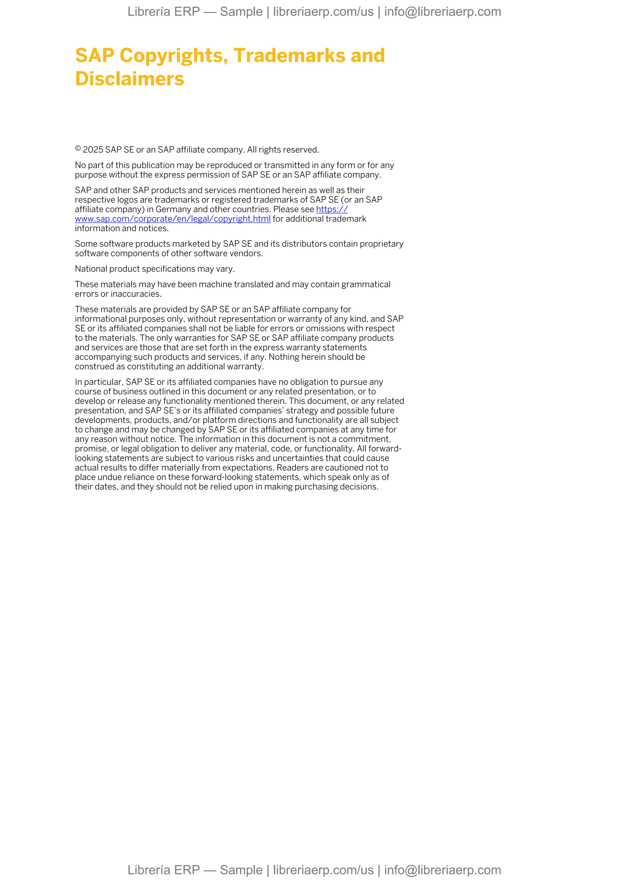 SAP Copyrights, Trademarks and
Disclaimers
© 2025 SAP SE or an SAP affiliate company. All rights reserved.
No part of this publication may be reproduced or transmitted in any form or for any
purpose without the express permission of SAP SE or an SAP affiliate company.
SAP and other SAP products and services mentioned herein as well as their
respective logos are trademarks or registered trademarks of SAP SE (or an SAP
affiliate company) in Germany and other countries. Please see https://
www.sap.com/corporate/en/legal/copyright.html for additional trademark
information and notices.
Some software products marketed by SAP SE and its distributors contain proprietary
software components of other software vendors.
National product specifications may vary.
These materials may have been machine translated and may contain grammatical
errors or inaccuracies.
These materials are provided by SAP SE or an SAP affiliate company for
informational purposes only, without representation or warranty of any kind, and SAP
SE or its affiliated companies shall not be liable for errors or omissions with respect
to the materials. The only warranties for SAP SE or SAP affiliate company products
and services are those that are set forth in the express warranty statements
accompanying such products and services, if any. Nothing herein should be
construed as constituting an additional warranty.
In particular, SAP SE or its affiliated companies have no obligation to pursue any
course of business outlined in this document or any related presentation, or to
develop or release any functionality mentioned therein. This document, or any related
presentation, and SAP SE’s or its affiliated companies’ strategy and possible future
developments, products, and/or platform directions and functionality are all subject
to change and may be changed by SAP SE or its affiliated companies at any time for
any reason without notice. The information in this document is not a commitment,
promise, or legal obligation to deliver any material, code, or functionality. All forward-
looking statements are subject to various risks and uncertainties that could cause
actual results to differ materially from expectations. Readers are cautioned not to
place undue reliance on these forward-looking statements, which speak only as of
their dates, and they should not be relied upon in making purchasing decisions.
Librería ERP — Sample | libreriaerp.com/us | info@libreriaerp.com
Librería ERP — Sample | libreriaerp.com/us | info@libreriaerp.com
 
