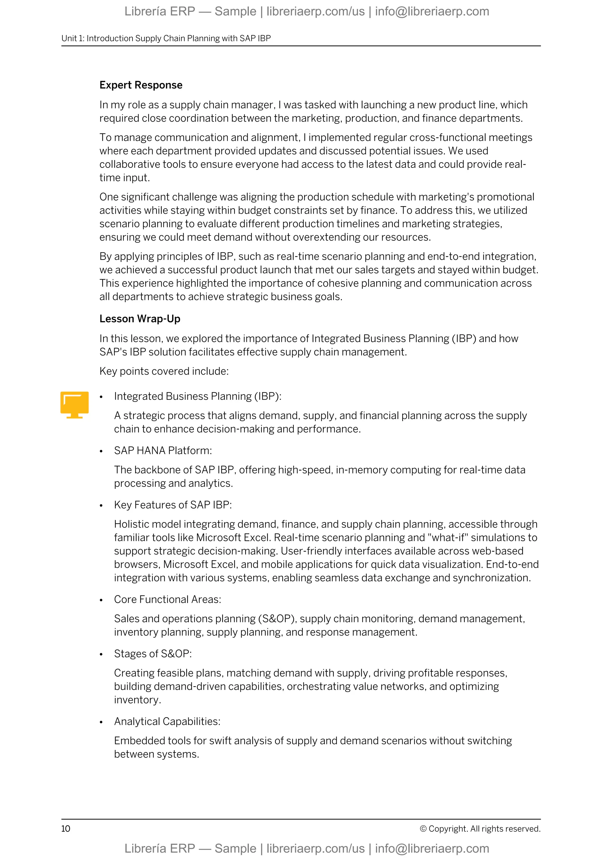 Expert Response
In my role as a supply chain manager, I was tasked with launching a new product line, which
required close coordination between the marketing, production, and finance departments.
To manage communication and alignment, I implemented regular cross-functional meetings
where each department provided updates and discussed potential issues. We used
collaborative tools to ensure everyone had access to the latest data and could provide real-
time input.
One significant challenge was aligning the production schedule with marketing's promotional
activities while staying within budget constraints set by finance. To address this, we utilized
scenario planning to evaluate different production timelines and marketing strategies,
ensuring we could meet demand without overextending our resources.
By applying principles of IBP, such as real-time scenario planning and end-to-end integration,
we achieved a successful product launch that met our sales targets and stayed within budget.
This experience highlighted the importance of cohesive planning and communication across
all departments to achieve strategic business goals.
Lesson Wrap-Up
In this lesson, we explored the importance of Integrated Business Planning (IBP) and how
SAP's IBP solution facilitates effective supply chain management.
Key points covered include:
● Integrated Business Planning (IBP):
A strategic process that aligns demand, supply, and financial planning across the supply
chain to enhance decision-making and performance.
● SAP HANA Platform:
The backbone of SAP IBP, offering high-speed, in-memory computing for real-time data
processing and analytics.
● Key Features of SAP IBP:
Holistic model integrating demand, finance, and supply chain planning, accessible through
familiar tools like Microsoft Excel. Real-time scenario planning and "what-if" simulations to
support strategic decision-making. User-friendly interfaces available across web-based
browsers, Microsoft Excel, and mobile applications for quick data visualization. End-to-end
integration with various systems, enabling seamless data exchange and synchronization.
● Core Functional Areas:
Sales and operations planning (S&OP), supply chain monitoring, demand management,
inventory planning, supply planning, and response management.
● Stages of S&OP:
Creating feasible plans, matching demand with supply, driving profitable responses,
building demand-driven capabilities, orchestrating value networks, and optimizing
inventory.
● Analytical Capabilities:
Embedded tools for swift analysis of supply and demand scenarios without switching
between systems.
Unit 1: Introduction Supply Chain Planning with SAP IBP
10 © Copyright. All rights reserved.
Librería ERP — Sample | libreriaerp.com/us | info@libreriaerp.com
Librería ERP — Sample | libreriaerp.com/us | info@libreriaerp.com
 