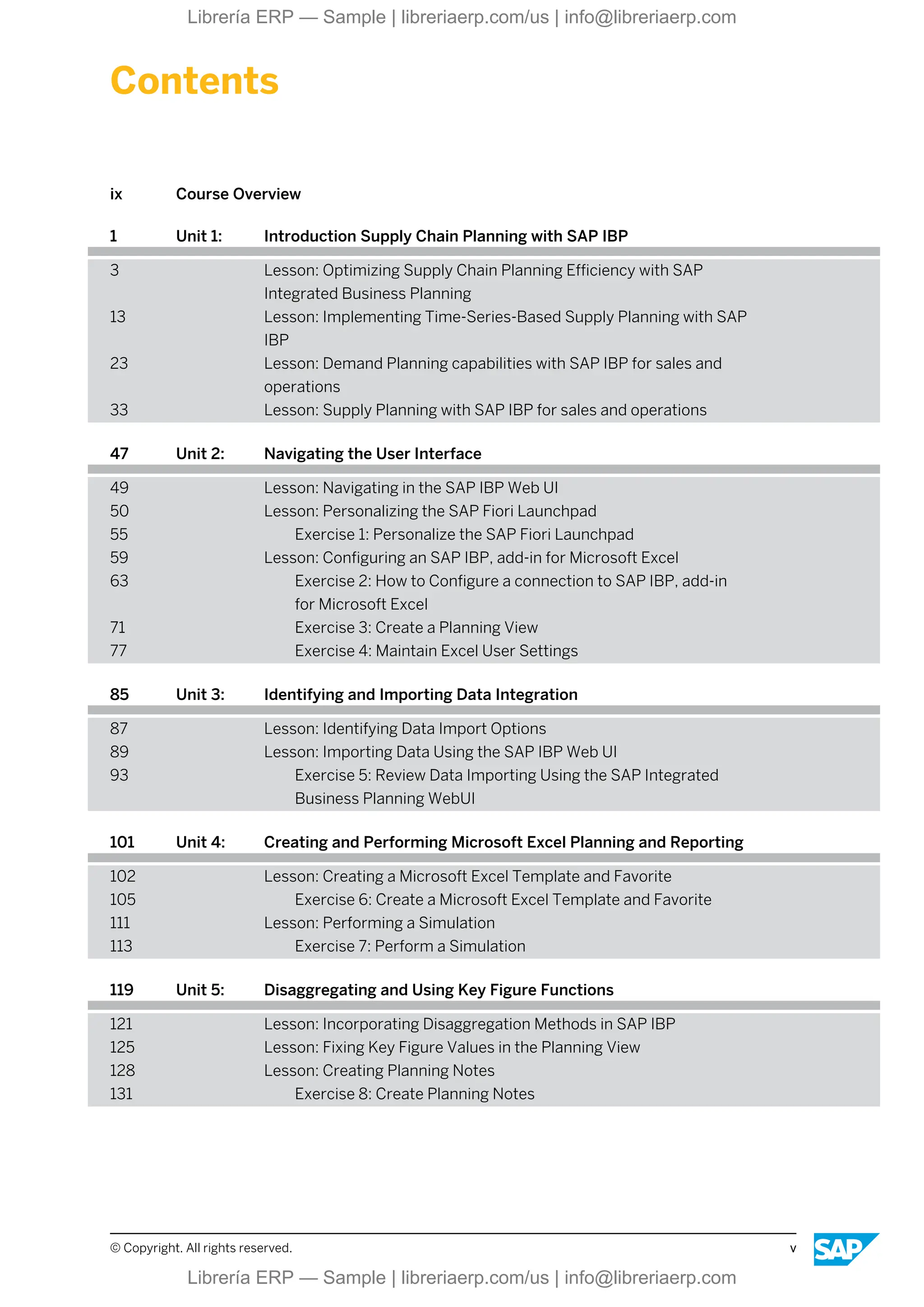 Contents
ix Course Overview
1 Unit 1: Introduction Supply Chain Planning with SAP IBP
3 Lesson: Optimizing Supply Chain Planning Efficiency with SAP
Integrated Business Planning
13 Lesson: Implementing Time-Series-Based Supply Planning with SAP
IBP
23 Lesson: Demand Planning capabilities with SAP IBP for sales and
operations
33 Lesson: Supply Planning with SAP IBP for sales and operations
47 Unit 2: Navigating the User Interface
49 Lesson: Navigating in the SAP IBP Web UI
50 Lesson: Personalizing the SAP Fiori Launchpad
55 Exercise 1: Personalize the SAP Fiori Launchpad
59 Lesson: Configuring an SAP IBP, add-in for Microsoft Excel
63 Exercise 2: How to Configure a connection to SAP IBP, add-in
for Microsoft Excel
71 Exercise 3: Create a Planning View
77 Exercise 4: Maintain Excel User Settings
85 Unit 3: Identifying and Importing Data Integration
87 Lesson: Identifying Data Import Options
89 Lesson: Importing Data Using the SAP IBP Web UI
93 Exercise 5: Review Data Importing Using the SAP Integrated
Business Planning WebUI
101 Unit 4: Creating and Performing Microsoft Excel Planning and Reporting
102 Lesson: Creating a Microsoft Excel Template and Favorite
105 Exercise 6: Create a Microsoft Excel Template and Favorite
111 Lesson: Performing a Simulation
113 Exercise 7: Perform a Simulation
119 Unit 5: Disaggregating and Using Key Figure Functions
121 Lesson: Incorporating Disaggregation Methods in SAP IBP
125 Lesson: Fixing Key Figure Values in the Planning View
128 Lesson: Creating Planning Notes
131 Exercise 8: Create Planning Notes
© Copyright. All rights reserved. v
Librería ERP — Sample | libreriaerp.com/us | info@libreriaerp.com
Librería ERP — Sample | libreriaerp.com/us | info@libreriaerp.com
 