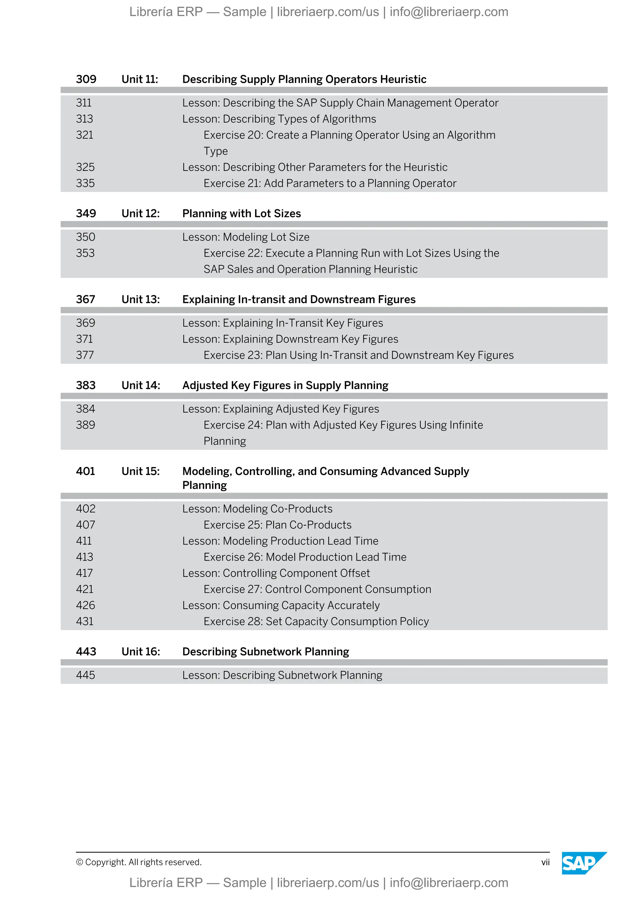 309 Unit 11: Describing Supply Planning Operators Heuristic
311 Lesson: Describing the SAP Supply Chain Management Operator
313 Lesson: Describing Types of Algorithms
321 Exercise 20: Create a Planning Operator Using an Algorithm
Type
325 Lesson: Describing Other Parameters for the Heuristic
335 Exercise 21: Add Parameters to a Planning Operator
349 Unit 12: Planning with Lot Sizes
350 Lesson: Modeling Lot Size
353 Exercise 22: Execute a Planning Run with Lot Sizes Using the
SAP Sales and Operation Planning Heuristic
367 Unit 13: Explaining In-transit and Downstream Figures
369 Lesson: Explaining In-Transit Key Figures
371 Lesson: Explaining Downstream Key Figures
377 Exercise 23: Plan Using In-Transit and Downstream Key Figures
383 Unit 14: Adjusted Key Figures in Supply Planning
384 Lesson: Explaining Adjusted Key Figures
389 Exercise 24: Plan with Adjusted Key Figures Using Infinite
Planning
401 Unit 15: Modeling, Controlling, and Consuming Advanced Supply
Planning
402 Lesson: Modeling Co-Products
407 Exercise 25: Plan Co-Products
411 Lesson: Modeling Production Lead Time
413 Exercise 26: Model Production Lead Time
417 Lesson: Controlling Component Offset
421 Exercise 27: Control Component Consumption
426 Lesson: Consuming Capacity Accurately
431 Exercise 28: Set Capacity Consumption Policy
443 Unit 16: Describing Subnetwork Planning
445 Lesson: Describing Subnetwork Planning
© Copyright. All rights reserved. vii
Librería ERP — Sample | libreriaerp.com/us | info@libreriaerp.com
Librería ERP — Sample | libreriaerp.com/us | info@libreriaerp.com
 