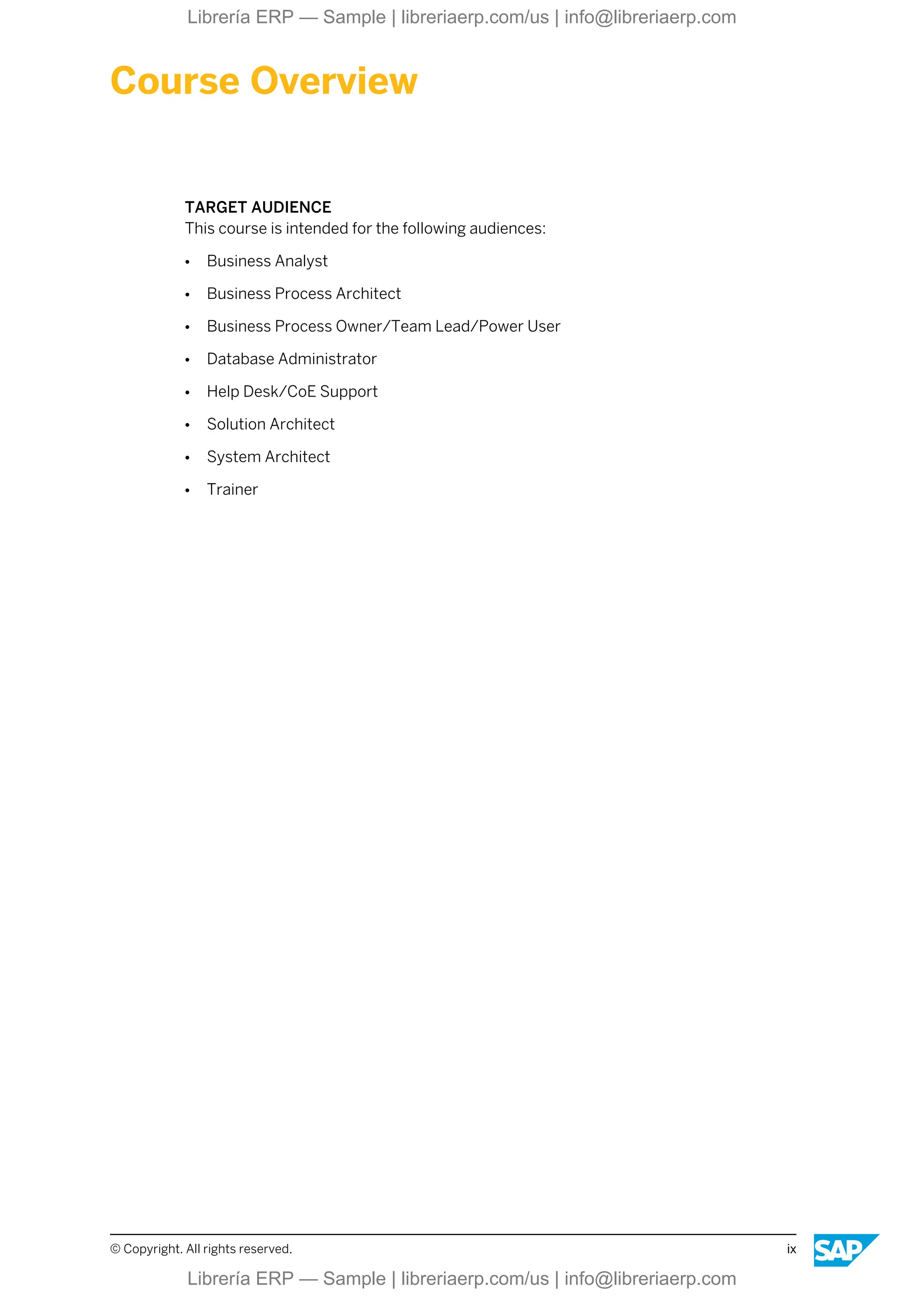 Course Overview
TARGET AUDIENCE
This course is intended for the following audiences:
● Business Analyst
● Business Process Architect
● Business Process Owner/Team Lead/Power User
● Database Administrator
● Help Desk/CoE Support
● Solution Architect
● System Architect
● Trainer
© Copyright. All rights reserved. ix
Librería ERP — Sample | libreriaerp.com/us | info@libreriaerp.com
Librería ERP — Sample | libreriaerp.com/us | info@libreriaerp.com
 