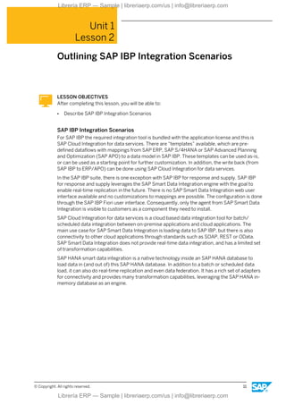Unit 1
Lesson 2
Outlining SAP IBP Integration Scenarios
LESSON OBJECTIVES
After completing this lesson, you will be able to:
● Describe SAP IBP Integration Scenarios
SAP IBP Integration Scenarios
For SAP IBP the required integration tool is bundled with the application license and this is
SAP Cloud Integration for data services. There are “templates” available, which are pre-
defined dataflows with mappings from SAP ERP, SAP S/4HANA or SAP Advanced Planning
and Optimization (SAP APO) to a data model in SAP IBP. These templates can be used as-is,
or can be used as a starting point for further customization. In addition, the write back (from
SAP IBP to ERP/APO) can be done using SAP Cloud Integration for data services.
In the SAP IBP suite, there is one exception with SAP IBP for response and supply. SAP IBP
for response and supply leverages the SAP Smart Data Integration engine with the goal to
enable real-time replication in the future. There is no SAP Smart Data Integration web user
interface available and no customizations to mappings are possible. The configuration is done
through the SAP IBP Fiori user interface. Consequently, only the agent from SAP Smart Data
Integration is visible to customers as a component they need to install.
SAP Cloud Integration for data services is a cloud based data integration tool for batch/
scheduled data integration between on-premise applications and cloud applications. The
main use case for SAP Smart Data Integration is loading data to SAP IBP, but there is also
connectivity to other cloud applications through standards such as SOAP, REST or OData.
SAP Smart Data Integration does not provide real-time data integration, and has a limited set
of transformation capabilities.
SAP HANA smart data integration is a native technology inside an SAP HANA database to
load data in (and out of) this SAP HANA database. In addition to a batch or scheduled data
load, it can also do real-time replication and even data federation. It has a rich set of adapters
for connectivity and provides many transformation capabilities, leveraging the SAP HANA in-
memory database as an engine.
© Copyright. All rights reserved. 11
Librería ERP — Sample | libreriaerp.com/us | info@libreriaerp.com
Librería ERP — Sample | libreriaerp.com/us | info@libreriaerp.com
 