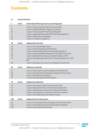 Contents
vii Course Overview
1 Unit 1: Order-Based Planning Overview and Integration
3 Lesson: Introducing Order-Based Planning (OBP)
11 Lesson: Outlining SAP IBP Integration Scenarios
15 Lesson: Introducing SAP Smart Data Integration
17 Lesson: Integrating Data Using SAP Smart Data Integration
21 Lesson: Setting Up the Integration
25 Lesson: Running the Integration
33 Unit 2: Deployment Overview
35 Lesson: Choosing the Right Solver
39 Lesson: Introducing Deployment Planning
41 Lesson: Differentiating Types of Deployment Algorithms
43 Lesson: Understanding the Deployment Planning Process Flow
45 Lesson: Marking Order Types as Available to Deploy (ATD)
47 Lesson: Checking Deployment Stock Transfer Requisitions in SAP
IBP
49 Lesson: Identifying Use Cases for the Deployment Optimizer
55 Unit 3: Optimizer and Costs
57 Lesson: Describing the Value Proposition of the Optimizer
59 Lesson: Working with Cost Settings and Optimizer Parameters
65 Lesson: Defining Cost Key Figures
67 Lesson: Defining Deployment Key Figures
73 Unit 4: Deployment Optimizer
75 Lesson: Describing an Optimized Distribution Plan
77 Lesson: Defining Fair Share in Order-Based Optimization
79 Lesson: Outlining How to Achieve Fair Share for Demands
87 Lesson: Outlining How to Achieve Fair Share for Inventory
101 Lesson: Describing Optimization Best Practices
109 Unit 5: Deployment Cost Generation
111 Lesson: Introducing and Running Deployment Cost Generation
115 Lesson: Describing Input Data and Generated Cost Model
119 Lesson: Reviewing Generated Costs
© Copyright. All rights reserved. v
Librería ERP — Sample | libreriaerp.com/us | info@libreriaerp.com
Librería ERP — Sample | libreriaerp.com/us | info@libreriaerp.com
 