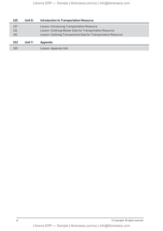 125 Unit 6: Introduction to Transportation Resource
127 Lesson: Introducing Transportation Resource
131 Lesson: Outlining Master Data for Transportation Resource
141 Lesson: Outlining Transactional Data for Transportation Resource
153 Unit 7: Appendix
155 Lesson: Appendix Info
vi © Copyright. All rights reserved.
Librería ERP — Sample | libreriaerp.com/us | info@libreriaerp.com
Librería ERP — Sample | libreriaerp.com/us | info@libreriaerp.com
 