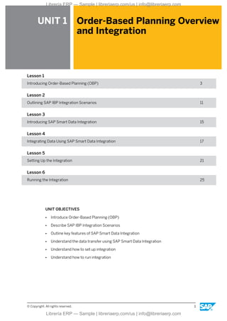 UNIT 1 Order-Based Planning Overview
and Integration
Lesson 1
Introducing Order-Based Planning (OBP) 3
Lesson 2
Outlining SAP IBP Integration Scenarios 11
Lesson 3
Introducing SAP Smart Data Integration 15
Lesson 4
Integrating Data Using SAP Smart Data Integration 17
Lesson 5
Setting Up the Integration 21
Lesson 6
Running the Integration 25
UNIT OBJECTIVES
● Introduce Order-Based Planning (OBP)
● Describe SAP IBP Integration Scenarios
● Outline key features of SAP Smart Data Integration
● Understand the data transfer using SAP Smart Data Integration
● Understand how to set up integration
● Understand how to run integration
© Copyright. All rights reserved. 1
Librería ERP — Sample | libreriaerp.com/us | info@libreriaerp.com
Librería ERP — Sample | libreriaerp.com/us | info@libreriaerp.com
 