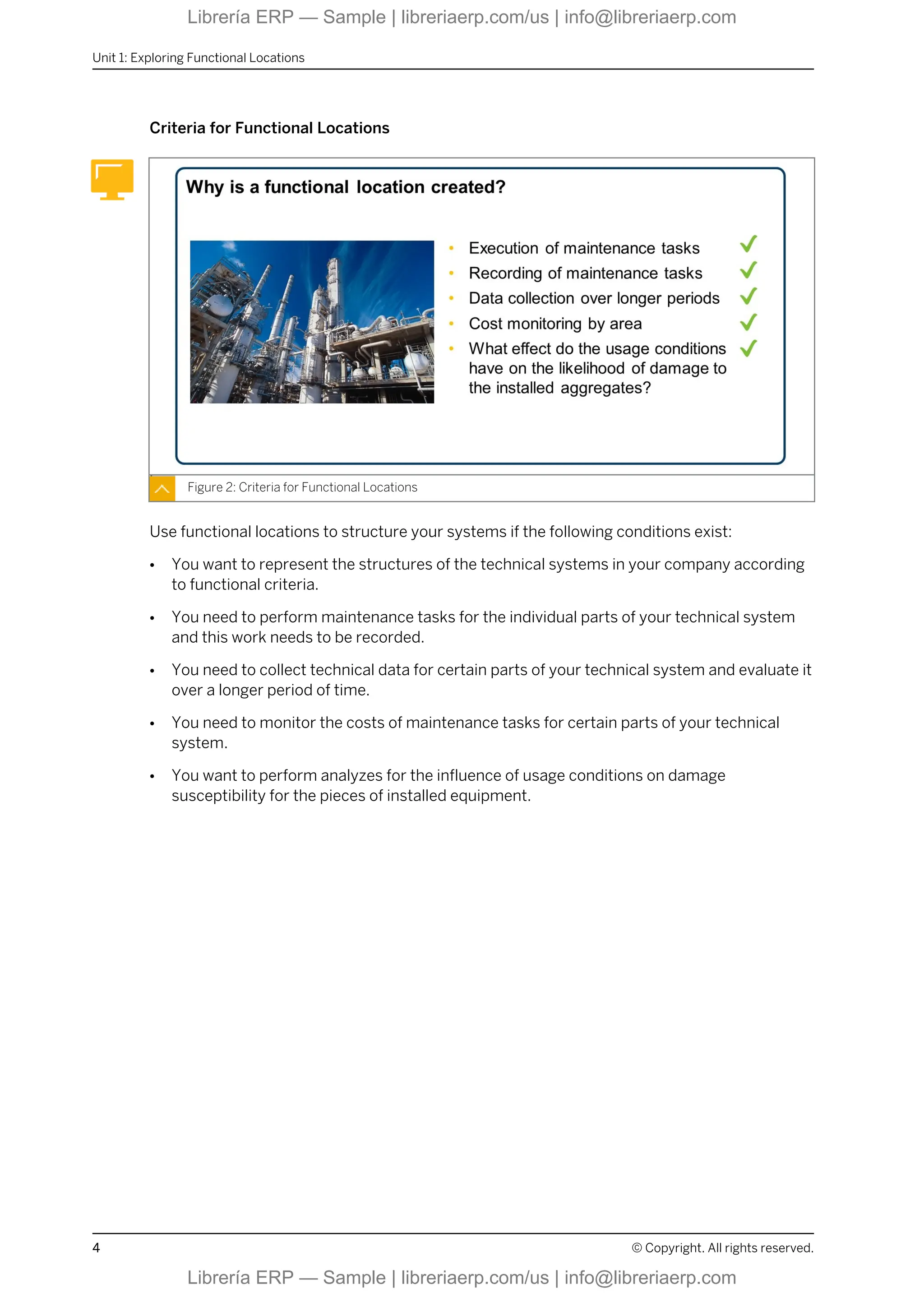 Criteria for Functional Locations
Figure 2: Criteria for Functional Locations
Use functional locations to structure your systems if the following conditions exist:
● You want to represent the structures of the technical systems in your company according
to functional criteria.
● You need to perform maintenance tasks for the individual parts of your technical system
and this work needs to be recorded.
● You need to collect technical data for certain parts of your technical system and evaluate it
over a longer period of time.
● You need to monitor the costs of maintenance tasks for certain parts of your technical
system.
● You want to perform analyzes for the influence of usage conditions on damage
susceptibility for the pieces of installed equipment.
Unit 1: Exploring Functional Locations
4 © Copyright. All rights reserved.
Librería ERP — Sample | libreriaerp.com/us | info@libreriaerp.com
Librería ERP — Sample | libreriaerp.com/us | info@libreriaerp.com
 