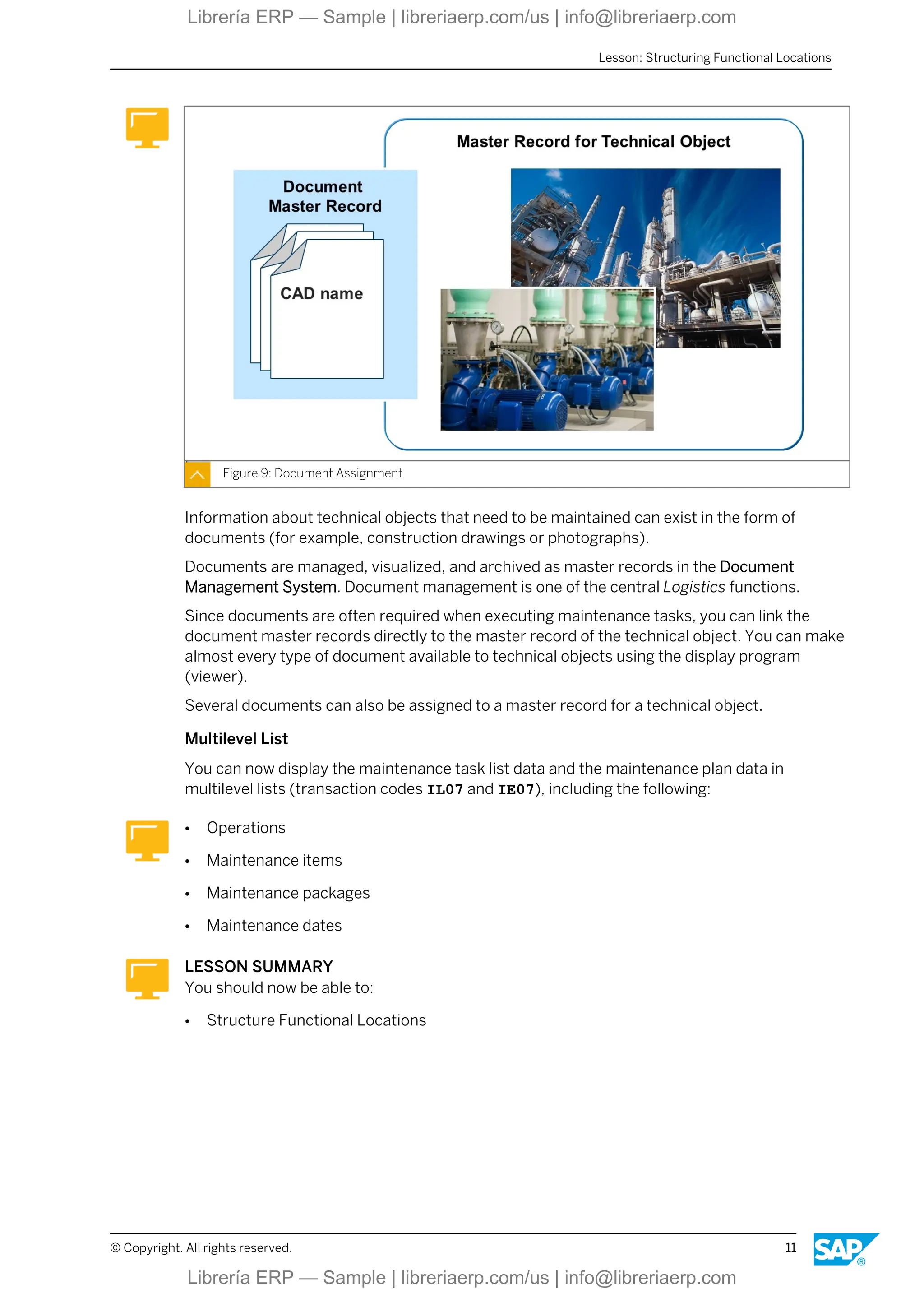 Figure 9: Document Assignment
Information about technical objects that need to be maintained can exist in the form of
documents (for example, construction drawings or photographs).
Documents are managed, visualized, and archived as master records in the Document
Management System. Document management is one of the central Logistics functions.
Since documents are often required when executing maintenance tasks, you can link the
document master records directly to the master record of the technical object. You can make
almost every type of document available to technical objects using the display program
(viewer).
Several documents can also be assigned to a master record for a technical object.
Multilevel List
You can now display the maintenance task list data and the maintenance plan data in
multilevel lists (transaction codes IL07 and IE07), including the following:
● Operations
● Maintenance items
● Maintenance packages
● Maintenance dates
LESSON SUMMARY
You should now be able to:
● Structure Functional Locations
Lesson: Structuring Functional Locations
© Copyright. All rights reserved. 11
Librería ERP — Sample | libreriaerp.com/us | info@libreriaerp.com
Librería ERP — Sample | libreriaerp.com/us | info@libreriaerp.com
 