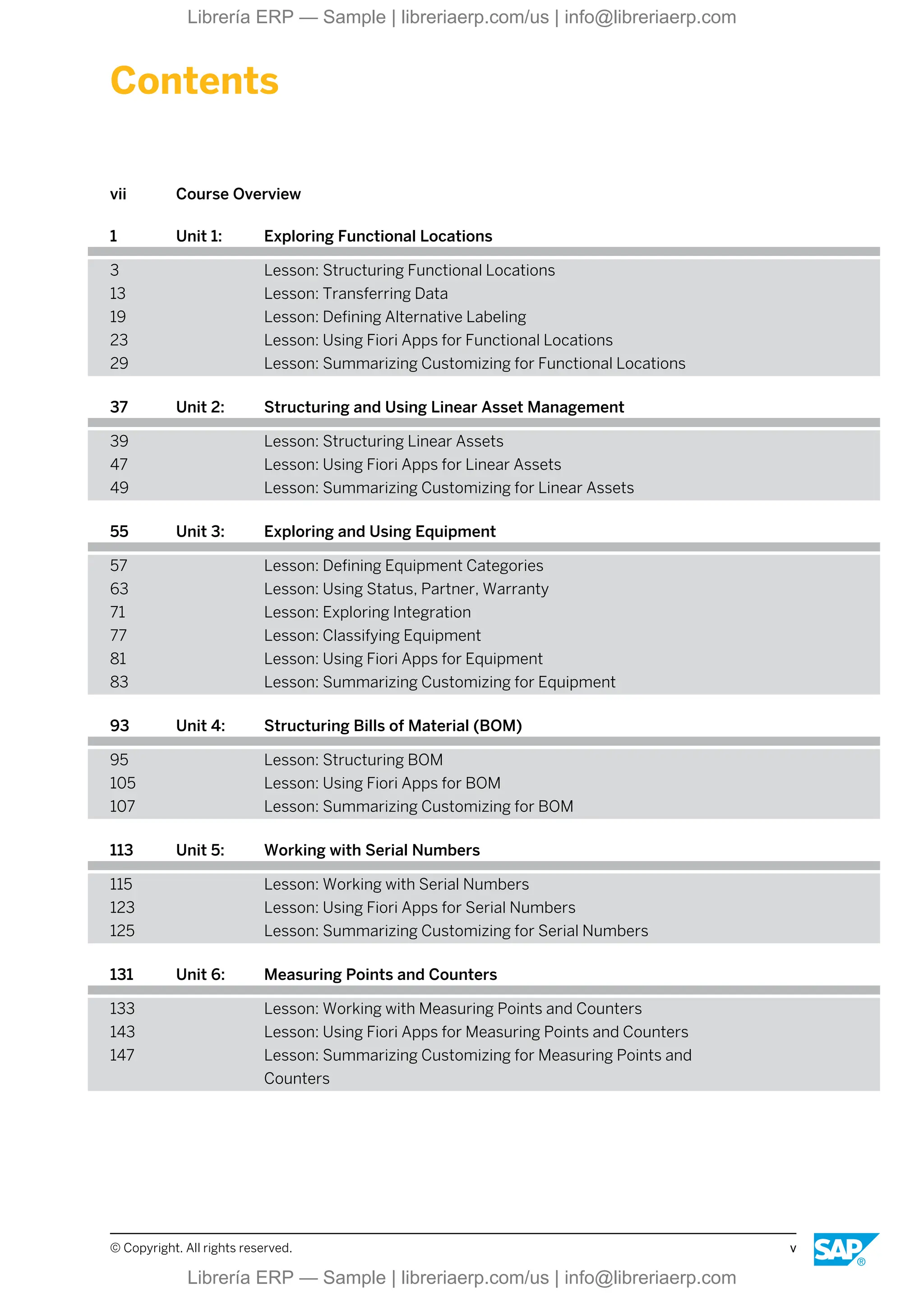 Contents
vii Course Overview
1 Unit 1: Exploring Functional Locations
3 Lesson: Structuring Functional Locations
13 Lesson: Transferring Data
19 Lesson: Defining Alternative Labeling
23 Lesson: Using Fiori Apps for Functional Locations
29 Lesson: Summarizing Customizing for Functional Locations
37 Unit 2: Structuring and Using Linear Asset Management
39 Lesson: Structuring Linear Assets
47 Lesson: Using Fiori Apps for Linear Assets
49 Lesson: Summarizing Customizing for Linear Assets
55 Unit 3: Exploring and Using Equipment
57 Lesson: Defining Equipment Categories
63 Lesson: Using Status, Partner, Warranty
71 Lesson: Exploring Integration
77 Lesson: Classifying Equipment
81 Lesson: Using Fiori Apps for Equipment
83 Lesson: Summarizing Customizing for Equipment
93 Unit 4: Structuring Bills of Material (BOM)
95 Lesson: Structuring BOM
105 Lesson: Using Fiori Apps for BOM
107 Lesson: Summarizing Customizing for BOM
113 Unit 5: Working with Serial Numbers
115 Lesson: Working with Serial Numbers
123 Lesson: Using Fiori Apps for Serial Numbers
125 Lesson: Summarizing Customizing for Serial Numbers
131 Unit 6: Measuring Points and Counters
133 Lesson: Working with Measuring Points and Counters
143 Lesson: Using Fiori Apps for Measuring Points and Counters
147 Lesson: Summarizing Customizing for Measuring Points and
Counters
© Copyright. All rights reserved. v
Librería ERP — Sample | libreriaerp.com/us | info@libreriaerp.com
Librería ERP — Sample | libreriaerp.com/us | info@libreriaerp.com
 