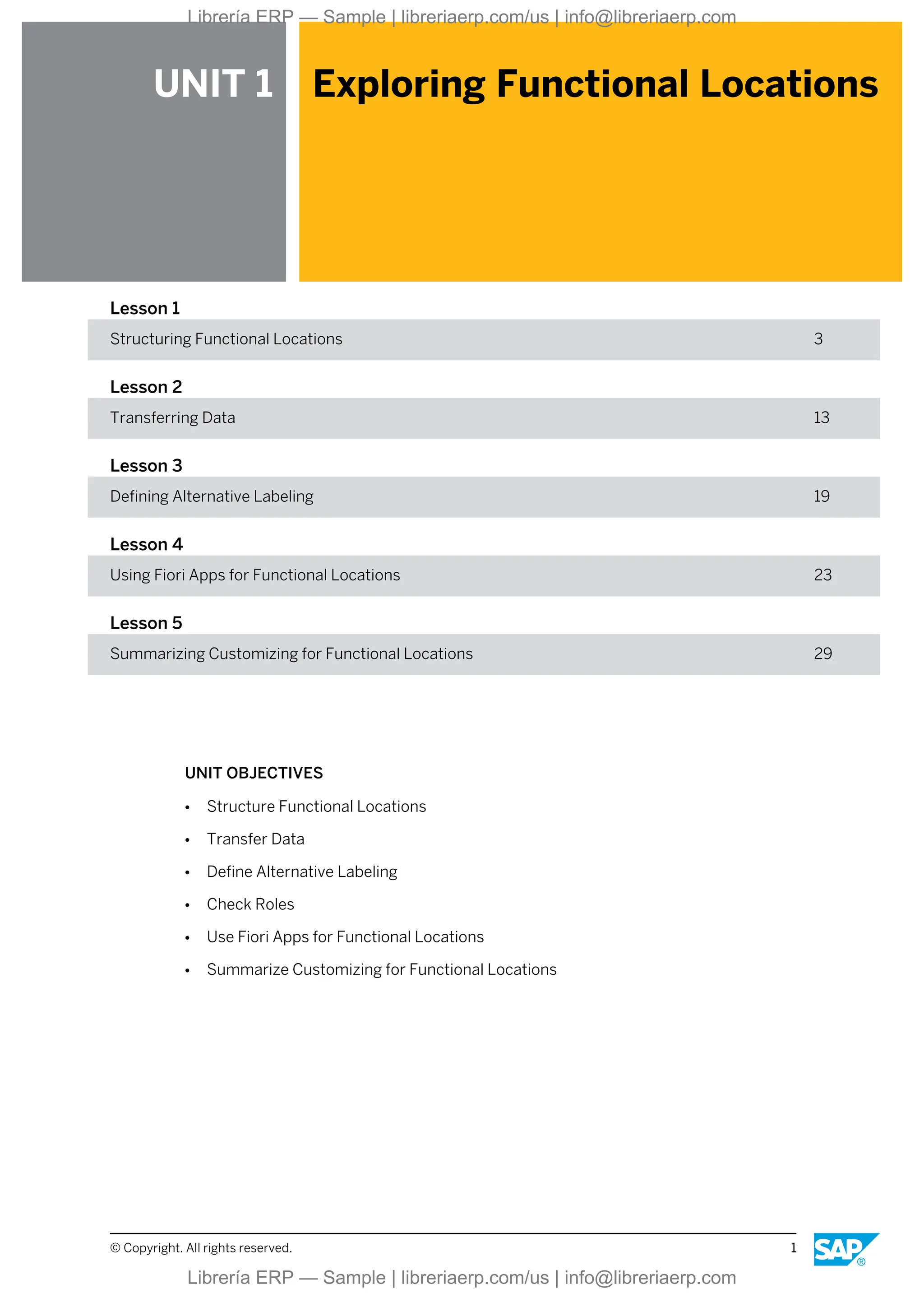 UNIT 1 Exploring Functional Locations
Lesson 1
Structuring Functional Locations 3
Lesson 2
Transferring Data 13
Lesson 3
Defining Alternative Labeling 19
Lesson 4
Using Fiori Apps for Functional Locations 23
Lesson 5
Summarizing Customizing for Functional Locations 29
UNIT OBJECTIVES
● Structure Functional Locations
● Transfer Data
● Define Alternative Labeling
● Check Roles
● Use Fiori Apps for Functional Locations
● Summarize Customizing for Functional Locations
© Copyright. All rights reserved. 1
Librería ERP — Sample | libreriaerp.com/us | info@libreriaerp.com
Librería ERP — Sample | libreriaerp.com/us | info@libreriaerp.com
 