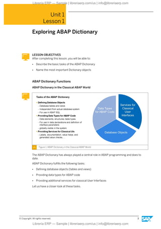 Unit 1
Lesson 1
Exploring ABAP Dictionary
LESSON OBJECTIVES
After completing this lesson, you will be able to:
● Describe the basic tasks of the ABAP Dictionary
● Name the most important Dictionary objects
ABAP Dictionary Functions
ABAP Dictionary in the Classical ABAP World
Figure 1: ABAP Dictionary in the Classical ABAP World
The ABAP Dictionary has always played a central role in ABAP programming and does to
date.
ABAP Dictionary fulfills the following tasks:
● Defining database objects (tables and views)
● Providing data types for ABAP code
● Providing additional services for classical User Interfaces
Let us have a closer look at these tasks.
© Copyright. All rights reserved. 3
Librería ERP — Sample | libreriaerp.com/us | info@libreriaerp.com
Librería ERP — Sample | libreriaerp.com/us | info@libreriaerp.com
 
