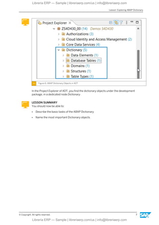 Figure 6: ABAP Dictionary Objects in ADT
In the Project Explorer of ADT, you find the dictionary objects under the development
package, in a dedicated node Dictionary.
LESSON SUMMARY
You should now be able to:
● Describe the basic tasks of the ABAP Dictionary
● Name the most important Dictionary objects
Lesson: Exploring ABAP Dictionary
© Copyright. All rights reserved. 7
Librería ERP — Sample | libreriaerp.com/us | info@libreriaerp.com
Librería ERP — Sample | libreriaerp.com/us | info@libreriaerp.com
 