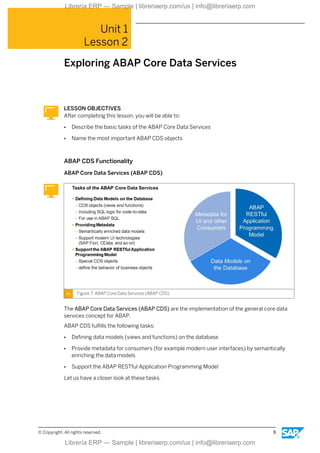 Unit 1
Lesson 2
Exploring ABAP Core Data Services
LESSON OBJECTIVES
After completing this lesson, you will be able to:
● Describe the basic tasks of the ABAP Core Data Services
● Name the most important ABAP CDS objects
ABAP CDS Functionality
ABAP Core Data Services (ABAP CDS)
Figure 7: ABAP Core Data Services (ABAP CDS)
The ABAP Core Data Services (ABAP CDS) are the implementation of the general core data
services concept for ABAP.
ABAP CDS fulfills the following tasks:
● Defining data models (views and functions) on the database
● Provide metadata for consumers (for example modern user interfaces) by semantically
enriching the data models
● Support the ABAP RESTful Application Programming Model
Let us have a closer look at these tasks.
© Copyright. All rights reserved. 9
Librería ERP — Sample | libreriaerp.com/us | info@libreriaerp.com
Librería ERP — Sample | libreriaerp.com/us | info@libreriaerp.com
 