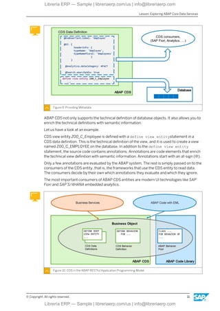 Figure 9: Providing Metadata
ABAP CDS not only supports the technical definition of database objects. It also allows you to
enrich the technical definitions with semantic information.
Let us have a look at an example.
CDS view entity Z00_C_Employee is defined with a define view entitystatement in a
CDS data definition. This is the technical definition of the view, and it is used to create a view
named Z00_C_EMPLOYEE on the database. In addition to the define view entity
statement, the source code contains annotations. Annotations are code elements that enrich
the technical view definition with semantic information. Annotations start with an at-sign (@).
Only a few annotations are evaluated by the ABAP system. The rest is simply passed on to the
consumers of the CDS entity, that is, the frameworks that use the CDS entity to read data.
The consumers decide by their own which annotations they evaluate and which they ignore.
The most important consumers of ABAP CDS entities are modern UI technologies like SAP
Fiori and SAP S/4HANA embedded analytics.
Figure 10: CDS in the ABAP RESTful Application Programming Model
Lesson: Exploring ABAP Core Data Services
© Copyright. All rights reserved. 11
Librería ERP — Sample | libreriaerp.com/us | info@libreriaerp.com
Librería ERP — Sample | libreriaerp.com/us | info@libreriaerp.com
 