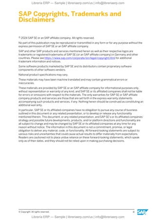 SAP Copyrights, Trademarks and
Disclaimers
© 2024 SAP SE or an SAP affiliate company. All rights reserved.
No part of this publication may be reproduced or transmitted in any form or for any purpose without the
express permission of SAP SE or an SAP affiliate company.
SAP and other SAP products and services mentioned herein as well as their respective logos are
trademarks or registered trademarks of SAP SE (or an SAP affiliate company) in Germany and other
countries. Please see https://www.sap.com/corporate/en/legal/copyright.html for additional
trademark information and notices.
Some software products marketed by SAP SE and its distributors contain proprietary software
components of other software vendors.
National product specifications may vary.
These materials may have been machine translated and may contain grammatical errors or
inaccuracies.
These materials are provided by SAP SE or an SAP affiliate company for informational purposes only,
without representation or warranty of any kind, and SAP SE or its affiliated companies shall not be liable
for errors or omissions with respect to the materials. The only warranties for SAP SE or SAP affiliate
company products and services are those that are set forth in the express warranty statements
accompanying such products and services, if any. Nothing herein should be construed as constituting an
additional warranty.
In particular, SAP SE or its affiliated companies have no obligation to pursue any course of business
outlined in this document or any related presentation, or to develop or release any functionality
mentioned therein. This document, or any related presentation, and SAP SE’s or its affiliated companies’
strategy and possible future developments, products, and/or platform directions and functionality are
all subject to change and may be changed by SAP SE or its affiliated companies at any time for any
reason without notice. The information in this document is not a commitment, promise, or legal
obligation to deliver any material, code, or functionality. All forward-looking statements are subject to
various risks and uncertainties that could cause actual results to differ materially from expectations.
Readers are cautioned not to place undue reliance on these forward-looking statements, which speak
only as of their dates, and they should not be relied upon in making purchasing decisions.
© Copyright. All rights reserved. iii
Librería ERP — Sample | libreriaerp.com/us | info@libreriaerp.com
Librería ERP — Sample | libreriaerp.com/us | info@libreriaerp.com
 
