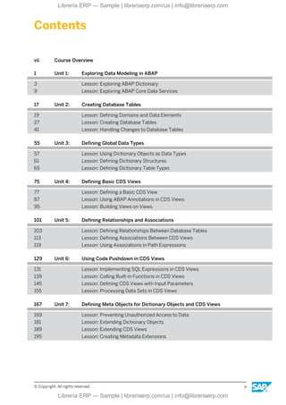 Contents
vii Course Overview
1 Unit 1: Exploring Data Modeling in ABAP
3 Lesson: Exploring ABAP Dictionary
9 Lesson: Exploring ABAP Core Data Services
17 Unit 2: Creating Database Tables
19 Lesson: Defining Domains and Data Elements
27 Lesson: Creating Database Tables
41 Lesson: Handling Changes to Database Tables
55 Unit 3: Defining Global Data Types
57 Lesson: Using Dictionary Objects as Data Types
61 Lesson: Defining Dictionary Structures
65 Lesson: Defining Dictionary Table Types
75 Unit 4: Defining Basic CDS Views
77 Lesson: Defining a Basic CDS View
87 Lesson: Using ABAP Annotations in CDS Views
95 Lesson: Building Views on Views
101 Unit 5: Defining Relationships and Associations
103 Lesson: Defining Relationships Between Database Tables
113 Lesson: Defining Associations Between CDS Views
119 Lesson: Using Associations in Path Expressions
129 Unit 6: Using Code Pushdown in CDS Views
131 Lesson: Implementing SQL Expressions in CDS Views
139 Lesson: Calling Built-in Functions in CDS Views
145 Lesson: Defining CDS Views with Input Parameters
155 Lesson: Processing Data Sets in CDS Views
167 Unit 7: Defining Meta Objects for Dictionary Objects and CDS Views
169 Lesson: Preventing Unauthorized Access to Data
181 Lesson: Extending Dictionary Objects
189 Lesson: Extending CDS Views
195 Lesson: Creating Metadata Extensions
© Copyright. All rights reserved. v
Librería ERP — Sample | libreriaerp.com/us | info@libreriaerp.com
Librería ERP — Sample | libreriaerp.com/us | info@libreriaerp.com
 