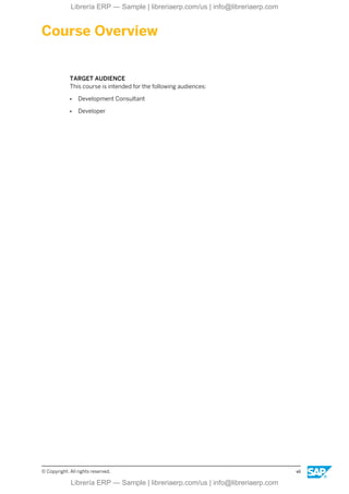 Course Overview
TARGET AUDIENCE
This course is intended for the following audiences:
● Development Consultant
● Developer
© Copyright. All rights reserved. vii
Librería ERP — Sample | libreriaerp.com/us | info@libreriaerp.com
Librería ERP — Sample | libreriaerp.com/us | info@libreriaerp.com
 