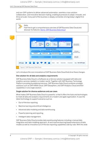 and non-SAP systems to deliver advanced automation, seamless cross-solution
collaboration, and innovative decision-making, enabling businesses to adapt, innovate, and
thrive at scale. Every part of the business is deeply connected, driving today’s digital first
world.
Note:
Feel free to get a comprehensive overview of SAP Business Data Cloud and
discover its features: Demo: SAP Business Data Cloud
Figure 2: SAP Business Data Cloud
Let's introduce the core innovations of SAP Business Data Cloud that drive these changes.
One solution for all data and analytics requirements
SAP Business Data Cloud is a Software-as-a-Service solution equipped with data and
analytics services needed in a modern world. Together with SAP Business Technology
Platform providing foundational services, SAP Business Data Cloud combines strategic
solutions such as SAP HANA Cloud, SAP Datasphere, and SAP Analytics Cloud and their
capabilities in one single solution.
Single solution for diverse audiences and use cases
What makes SAP Business Data Cloud so powerful, is that it offers the tools and technologies
to meet all data and analytics requirements of a modern and agile organization. It uses the
latest technology to support scenarios such as:
● Out-of-the-box reporting.
● Machine learning and artificial intelligence.
● Advanced data modeling and data warehousing.
● Powerful planning and reporting.
● Intelligent data management.
SAP Business Data Cloud provides data warehousing features including a manual data
integration and data modeling approach, AI and machine learning based extensions of data
models as well as innovative out-of-the-box reporting capabilities side-by-side. With this wide
Unit 1: Discovering SAP Business Data Cloud
4 © Copyright. All rights reserved.
Librería ERP — Sample | libreriaerp.com/us | info@libreriaerp.com
Librería ERP — Sample | libreriaerp.com/us | info@libreriaerp.com
 