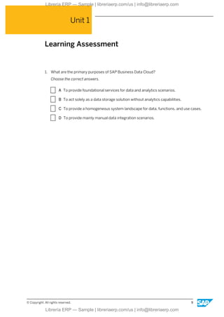 Unit 1
Learning Assessment
1. What are the primary purposes of SAP Business Data Cloud?
Choose the correct answers.
X A To provide foundational services for data and analytics scenarios.
X B To act solely as a data storage solution without analytics capabilities.
X C To provide a homogeneous system landscape for data, functions, and use cases.
X D To provide mainly manual data integration scenarios.
© Copyright. All rights reserved. 9
Librería ERP — Sample | libreriaerp.com/us | info@libreriaerp.com
Librería ERP — Sample | libreriaerp.com/us | info@libreriaerp.com
 