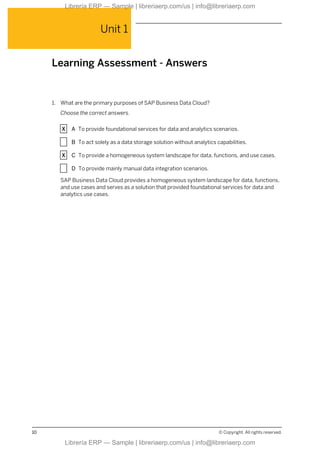 Unit 1
Learning Assessment - Answers
1. What are the primary purposes of SAP Business Data Cloud?
Choose the correct answers.
X A To provide foundational services for data and analytics scenarios.
X B To act solely as a data storage solution without analytics capabilities.
X C To provide a homogeneous system landscape for data, functions, and use cases.
X D To provide mainly manual data integration scenarios.
SAP Business Data Cloud provides a homogeneous system landscape for data, functions,
and use cases and serves as a solution that provided foundational services for data and
analytics use cases.
10 © Copyright. All rights reserved.
Librería ERP — Sample | libreriaerp.com/us | info@libreriaerp.com
Librería ERP — Sample | libreriaerp.com/us | info@libreriaerp.com
 