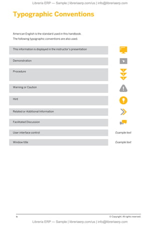 Typographic Conventions
American English is the standard used in this handbook.
The following typographic conventions are also used.
This information is displayed in the instructor’s presentation
Demonstration
Procedure
Warning or Caution
Hint
Related or Additional Information
Facilitated Discussion
User interface control Example text
Window title Example text
iv © Copyright. All rights reserved.
Librería ERP — Sample | libreriaerp.com/us | info@libreriaerp.com
Librería ERP — Sample | libreriaerp.com/us | info@libreriaerp.com
 