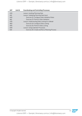 437 Unit 8: Coordinating and Controlling Processes
439 Lesson: Auditing Planning Data
441 Lesson: Validating Planning Data Input
445 Exercise 22: Configure Data Validation Rules
461 Exercise 23: Perform Data Validation
478 Lesson: Implementing Data Locking for a Model
483 Exercise 24: Configure Data Locking
495 Exercise 25: Perform Data Locking
506 Lesson: Using Calendar Processes
519 Exercise 26: Create and Run a Planning Process
© Copyright. All rights reserved. vii
Librería ERP — Sample | libreriaerp.com/us | info@libreriaerp.com
Librería ERP — Sample | libreriaerp.com/us | info@libreriaerp.com
 