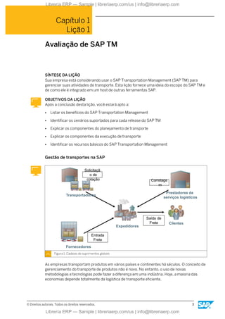 Capítulo 1
Lição 1
Avaliação de SAP TM
SÍNTESE DA LIÇÃO
Sua empresa está considerando usar o SAP Transportation Management (SAP TM) para
gerenciar suas atividades de transporte. Esta lição fornece uma ideia do escopo do SAP TM e
de como ele é integrado em um host de outras ferramentas SAP.
OBJETIVOS DA LIÇÃO
Após a conclusão desta lição, você estará apto a:
● Listar os benefícios do SAP Transportation Management
● Identificar os cenários suportados para cada release do SAP TM
● Explicar os componentes do planejamento de transporte
● Explicar os componentes da execução de transporte
● Identificar os recursos básicos do SAP Transportation Management
Gestão de transportes na SAP
Figura 1: Cadeias de suprimentos globais
As empresas transportam produtos em vários países e continentes há séculos. O conceito de
gerenciamento do transporte de produtos não é novo. No entanto, o uso de novas
metodologias e tecnologias pode fazer a diferença em uma indústria. Hoje, a maioria das
economias depende totalmente da logística de transporte eficiente.
© Direitos autorais. Todos os direitos reservados. 3
Librería ERP — Sample | libreriaerp.com/us | info@libreriaerp.com
Librería ERP — Sample | libreriaerp.com/us | info@libreriaerp.com
 