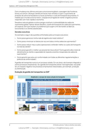 Com a mudança nos últimos anos para uma economia global, a passagem das fronteiras
tornou-se comum. Alcançar clientes em locais mais remotos e suprir o suprimento de
produtos de vários fornecedores ou locais aumentou o custo de transporte de produtos. À
medida que o mundo se torna menor, a equipe encarregada de manter a logística precisa
responder com mais rapidez e economia.
Desastres naturais globais e outros perigos mostram a vulnerabilidade da cadeia de
suprimentos global. Apesar desses desafios, a parte de transporte da cadeia de suprimentos,
em especial, tem que resolver os problemas que surgem a fim de manter as fábricas
funcionando e os clientes abastecidos.
Decisões executivas
Os exemplos a seguir são questões enfrentadas pelos principais executivos:
● Como posso gerenciar minha rede de logística de modo holístico?
● Como posso minimizar os fatores de risco em toda a minha cadeia de suprimentos?
● Como posso reduzir meus custos operacionais e entender melhor os custos de transporte
no nível do cliente?
● Como posso garantir o melhor uso possível de meus ativos? Como garanto altos níveis de
atendimento ao cliente e capacidade de resposta a eventos inesperados da cadeia de
suprimentos?
● Como garanto que estou em conformidade com todas as diferentes regulamentações e
políticas de conformidade?
A gestão de transportes nunca é um processo isolado. Em vez disso, ele é sempre integrado a
outros processos empresariais. Se a gestão de transportes estiver mal organizada, isso pode
ter um impacto negativo nos processos empresariais relacionados, por exemplo, produção
ou distribuição.
Evolução da gestão de transportes na SAP
Figura 2: Histórico da funcionalidade de gestão de transportes na SAP
Capítulo 1 : SAP Transportation Management (TM)
4 © Direitos autorais. Todos os direitos reservados.
Librería ERP — Sample | libreriaerp.com/us | info@libreriaerp.com
Librería ERP — Sample | libreriaerp.com/us | info@libreriaerp.com
 