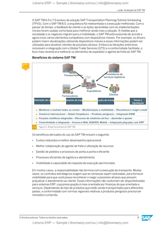 O SAP TM 6.0 e 7.0 evoluiu da solução SAP Transportation Planning/Vehicle Scheduling
(TPVS). Com o SAP TM 8.0, a arquitetura foi redesenhada e a execução melhorada. Com o
passar do tempo, o feedback do cliente e as lições aprendidas com as implementações
iniciais foram usadas como base para melhorar ainda mais a solução. À medida que a
sociedade e os negócios migram para a mobilidade, o SAP TM está evoluindo de acordo e
agora inclui vários elementos compatíveis com dispositivos móveis. Por exemplo, os drivers
podem inserir atualizações utilizando dispositivos móveis e essas informações podem ser
utilizadas para atualizar clientes de possíveis atrasos. Embora as iterações anteriores
incluíssem a integração com o Global Trade Services (GTS) e a conformidade facilitada, o
foco mais recente era melhorar os elementos de expedidor e agente de frete do SAP TM.
Benefícios do sistema SAP TM
Figura 3: Áreas funcionais do SAP TM
Os benefícios derivados do uso do SAP TM incluem o seguinte:
● Custos reduzidos e melhor desempenho operacional
● Melhor colaboração do agente de frete e utilização de recursos
● Gestão de pedidos e processos de ponta a ponta e eficiente
● Processos eficientes de logística e atendimento
● Visibilidade e capacidade de resposta de execução aprimoradas
Em muitos casos, a responsabilidade não termina com a execução do transporte. Muitas
vezes, os contratos estratégicos exigem que as remessas sejam rastreadas, para fornecer
visibilidade para que você possa reconhecer e reagir a possíveis atrasos que possam
prejudicar o atendimento ao cliente. Essas informações não costumam ser disponibilizadas
para sistemas ERP, cuja preocupação é mais orientada por finanças do que orientada a
serviços. Dependendo do tipo de produtos que estão sendo transportados para diferentes
países, a conformidade com normas regionais relativas a produtos perigosos precisa ser
revisada e cumprida.
Lição: Avaliação de SAP TM
© Direitos autorais. Todos os direitos reservados. 5
Librería ERP — Sample | libreriaerp.com/us | info@libreriaerp.com
Librería ERP — Sample | libreriaerp.com/us | info@libreriaerp.com
 
