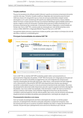 Funções analíticas
Poucos fornecedores de software podem oferecer suporte ao processo empresarial de ponta
a ponta visto aqui. Portanto, funções analíticas integradas são necessárias para fornecer
métricas-chave a fim de garantir que os níveis de serviços pretendidos estejam sendo
alcançados a um custo razoável que dê suporte aos objetivos financeiros. Essas análises
devem fornecer a chave que permite que sua empresa identifique oportunidades potenciais e
ajuste o negócio conforme necessário. Quando tantos parceiros estão envolvidos em um
processo empresarial tão complicado, é necessário fornecer integração e conectividade em
tempo real. Com o SAP TM, o acesso pode ser alcançado por meio de ferramentas como
acesso à Web, B2B/EDI e integração Mobile Plug and Play com o SAP ERP.
Isso garante dados precisos e oportunos a todas as partes, para reduzir os tempos do ciclo de
decisões e melhorar a visibilidade geral.
Principais funcionalidades do sistema SAP TM
Figura 4: Principais funcionalidades do SAP TM
Com o SAP TM, os clientes SAP ERP existentes podem obter o processamento e o
gerenciamento integrados de pedidos. O SAP TM é fornecido com integração pronta para ser
utilizada, com cenários do pedido ao pagamento e do ciclo integrado de compras para
suportar atualizações de execução oportunas. Além disso, o faturamento de frete integrado
com o faturamento e faturamento SAP ERP está disponível para clientes que desejam
aumentar a velocidade na qual os ciclos do processo empresarial são executados. Recursos
de planejamento adicionais estão disponíveis para dar suporte ao gerenciamento abrangente
de pedidos. Isso inclui ordem de expedição, frete (terrestre), ordem de reserva (marítima e
aérea) e cenários intermodais. Este ambiente integrado fornece fluxo de documentos
completo e administração do ciclo de vida do pedido, bem como uma ferramenta centralizada
de gerenciamento de dados de pedidos para planejamento, solicitação de cotação, etc.
Processamento interativo e em massa
Com as funções de planejamento de frete e solicitação de cotação, os clientes podem
executar um planejamento interativo avançado utilizando o cockpit de transporte. Esta
ferramenta permite que os usuários visualizem detalhes da ordem e mapas de itinerários de
trânsito. Ele permite que o planejamento ocorra de forma interativa e por meio de
Capítulo 1 : SAP Transportation Management (TM)
6 © Direitos autorais. Todos os direitos reservados.
Librería ERP — Sample | libreriaerp.com/us | info@libreriaerp.com
Librería ERP — Sample | libreriaerp.com/us | info@libreriaerp.com
 