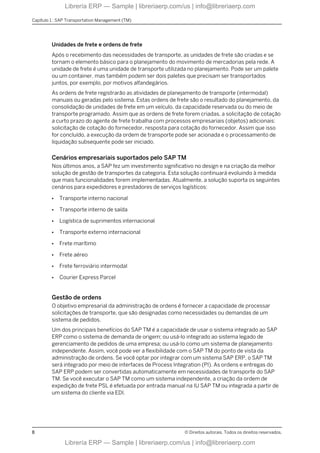 Unidades de frete e ordens de frete
Após o recebimento das necessidades de transporte, as unidades de frete são criadas e se
tornam o elemento básico para o planejamento do movimento de mercadorias pela rede. A
unidade de frete é uma unidade de transporte utilizada no planejamento. Pode ser um palete
ou um container, mas também podem ser dois paletes que precisam ser transportados
juntos, por exemplo, por motivos alfandegários.
As ordens de frete registrarão as atividades de planejamento de transporte (intermodal)
manuais ou geradas pelo sistema. Estas ordens de frete são o resultado do planejamento, da
consolidação de unidades de frete em um veículo, da capacidade reservada ou do meio de
transporte programado. Assim que as ordens de frete forem criadas, a solicitação de cotação
a curto prazo do agente de frete trabalha com processos empresariais (objetos) adicionais:
solicitação de cotação do fornecedor, resposta para cotação do fornecedor. Assim que isso
for concluído, a execução da ordem de transporte pode ser acionada e o processamento de
liquidação subsequente pode ser iniciado.
Cenários empresariais suportados pelo SAP TM
Nos últimos anos, a SAP fez um investimento significativo no design e na criação da melhor
solução de gestão de transportes da categoria. Esta solução continuará evoluindo à medida
que mais funcionalidades forem implementadas. Atualmente, a solução suporta os seguintes
cenários para expedidores e prestadores de serviços logísticos:
● Transporte interno nacional
● Transporte interno de saída
● Logística de suprimentos internacional
● Transporte externo internacional
● Frete marítimo
● Frete aéreo
● Frete ferroviário intermodal
● Courier Express Parcel
Gestão de ordens
O objetivo empresarial da administração de ordens é fornecer a capacidade de processar
solicitações de transporte, que são designadas como necessidades ou demandas de um
sistema de pedidos.
Um dos principais benefícios do SAP TM é a capacidade de usar o sistema integrado ao SAP
ERP como o sistema de demanda de origem; ou usá-lo integrado ao sistema legado de
gerenciamento de pedidos de uma empresa; ou usá-lo como um sistema de planejamento
independente. Assim, você pode ver a flexibilidade com o SAP TM do ponto de vista da
administração de ordens. Se você optar por integrar com um sistema SAP ERP, o SAP TM
será integrado por meio de interfaces de Process Integration (PI). As ordens e entregas do
SAP ERP podem ser convertidas automaticamente em necessidades de transporte do SAP
TM. Se você executar o SAP TM como um sistema independente, a criação da ordem de
expedição de frete PSL é efetuada por entrada manual na IU SAP TM ou integrada a partir de
um sistema do cliente via EDI.
Capítulo 1 : SAP Transportation Management (TM)
8 © Direitos autorais. Todos os direitos reservados.
Librería ERP — Sample | libreriaerp.com/us | info@libreriaerp.com
Librería ERP — Sample | libreriaerp.com/us | info@libreriaerp.com
 