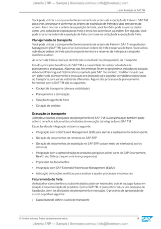 Você pode utilizar o componente Gerenciamento de ordens de expedição de frete em SAP TM
para criar, processar e confirmar as ordens de expedição de frete dos seus emissores da
ordem. Além de criar a ordem de expedição de frete, você também pode inserir os dados
como uma cotação de expedição de frete e enviá-los ao emissor da ordem. Em seguida, você
pode criar uma ordem de expedição de frete com base na cotação de expedição de frete.
Planejamento de transporte
Você pode utilizar o componente Gerenciamento de ordens de frete em SAP Transportation
Management (SAP TM) para criar e processar ordens de frete e reservas de frete. Você utiliza
sobretudo ordens de frete para transporte terrestre e reservas de frete para transporte
marítimo e aéreo.
As ordens de frete e reservas de frete são o resultado do planejamento de transporte.
Um dos principais benefícios do SAP TM é a capacidade de realizar atividades de
planejamento avançadas. Algumas das ferramentas foram originalmente incluídas na solução
Advanced Planning and Optimization projetada pela SAP. No entanto, foi determinado que
um sistema de planejamento e execução era desejado para suportar atividades relacionadas
ao transporte para várias indústrias diferentes. Alguns dos processos de planejamento
fornecidos com o SAP TM são os seguintes:
● Cockpit de transporte (oferece visibilidade)
● Planejamento e otimização
● Seleção do agente de frete
● Cotação de pedidos
Execução do transporte
Além dos recursos avançados de planejamento no SAP TM, sua organização também pode
obter o benefício adicional das atividades de execução da integração no SAP TM.
Essas tarefas de integração incluem o seguinte:
● Integração com o SAP Event Management (EM) para alertas e rastreamento de transporte
● Geração de documentos de remessa no SAP ERP
● Geração de documentos de expedição no SAP ERP ou (por meio de interfaces) outros
sistemas
● Integração com a administração de produtos perigosos como parte de SAP Environment,
Health and Safety (requer uma licença separada)
● Impressão de documentos
● Integração com SAP Extended Warehouse Management (EWM)
● Aplicação de funções analíticas para analisar e ajustar processos empresariais
Faturamento de frete
Ao trabalhar com clientes ou subcontratados pode ser necessário cobrar ou pagar taxas em
relação à movimentação de produtos. Com o SAP TM, é possível introduzir um processo de
liquidação, além de atividades de planejamento e execução. O processo de apropriação de
custos suporta o seguinte:
● Capacidade de definir custos de transporte
Lição: Avaliação de SAP TM
© Direitos autorais. Todos os direitos reservados. 9
Librería ERP — Sample | libreriaerp.com/us | info@libreriaerp.com
Librería ERP — Sample | libreriaerp.com/us | info@libreriaerp.com
 