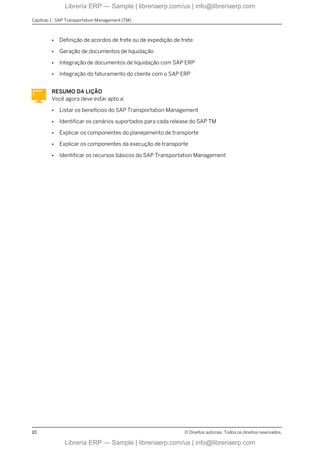 ● Definição de acordos de frete ou de expedição de frete
● Geração de documentos de liquidação
● Integração de documentos de liquidação com SAP ERP
● Integração do faturamento do cliente com o SAP ERP
RESUMO DA LIÇÃO
Você agora deve estar apto a:
● Listar os benefícios do SAP Transportation Management
● Identificar os cenários suportados para cada release do SAP TM
● Explicar os componentes do planejamento de transporte
● Explicar os componentes da execução de transporte
● Identificar os recursos básicos do SAP Transportation Management
Capítulo 1 : SAP Transportation Management (TM)
10 © Direitos autorais. Todos os direitos reservados.
Librería ERP — Sample | libreriaerp.com/us | info@libreriaerp.com
Librería ERP — Sample | libreriaerp.com/us | info@libreriaerp.com
 