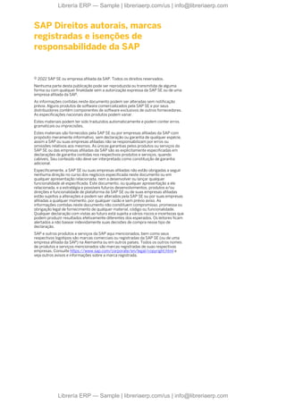 SAP Direitos autorais, marcas
registradas e isenções de
responsabilidade da SAP
© 2022 SAP SE ou empresa afiliada da SAP. Todos os direitos reservados.
Nenhuma parte desta publicação pode ser reproduzida ou transmitida de alguma
forma ou com qualquer finalidade sem a autorização expressa da SAP SE ou de uma
empresa afiliada da SAP.
As informações contidas neste documento podem ser alteradas sem notificação
prévia. Alguns produtos de software comercializados pela SAP SE e por seus
distribuidores contêm componentes de software exclusivos de outros fornecedores.
As especificações nacionais dos produtos podem variar.
Estes materiais podem ter sido traduzidos automaticamente e podem conter erros
gramaticais ou imprecisões.
Estes materiais são fornecidos pela SAP SE ou por empresas afiliadas da SAP com
propósito meramente informativo, sem declaração ou garantia de qualquer espécie,
assim a SAP ou suas empresas afiliadas não se responsabilizam por erros ou
omissões relativos aos mesmos. As únicas garantias pelos produtos ou serviços da
SAP SE ou das empresas afiliadas da SAP são as explicitamente especificadas em
declarações de garantia contidas nos respectivos produtos e serviços, quando
cabíveis. Seu conteúdo não deve ser interpretado como constituição de garantia
adicional.
Especificamente, a SAP SE ou suas empresas afiliadas não estão obrigadas a seguir
nenhuma direção no curso dos negócios especificada neste documento ou em
qualquer apresentação relacionada, nem a desenvolver ou lançar qualquer
funcionalidade ali especificada. Este documento, ou qualquer apresentação a ele
relacionada, e a estratégia e possíveis futuros desenvolvimentos, produtos e/ou
direções e funcionalidade de plataforma da SAP SE ou de suas empresas afiliadas
estão sujeitos a alterações e podem ser alterados pela SAP SE ou por suas empresas
afiliadas a qualquer momento, por qualquer razão e sem prévio aviso. As
informações contidas neste documento não constituem compromisso, promessa ou
obrigação legal de fornecimento de qualquer material, código ou funcionalidade.
Qualquer declaração com vistas ao futuro está sujeita a vários riscos e incertezas que
podem produzir resultados efetivamente diferentes dos esperados. Os leitores ficam
alertados a não basear indevidamente suas decisões de compra nesse tipo de
declaração.
SAP e outros produtos e serviços da SAP aqui mencionados, bem como seus
respectivos logotipos são marcas comerciais ou registradas da SAP SE (ou de uma
empresa afiliada da SAP) na Alemanha ou em outros países. Todos os outros nomes
de produtos e serviços mencionados são marcas registradas de suas respectivas
empresas. Consulte https://www.sap.com/corporate/en/legal/copyright.html e
veja outros avisos e informações sobre a marca registrada.
Librería ERP — Sample | libreriaerp.com/us | info@libreriaerp.com
Librería ERP — Sample | libreriaerp.com/us | info@libreriaerp.com
 