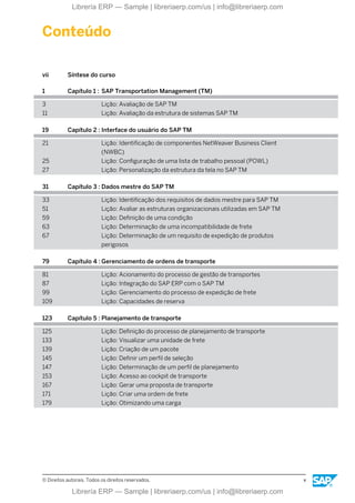 Conteúdo
vii Síntese do curso
1 Capítulo 1 : SAP Transportation Management (TM)
3 Lição: Avaliação de SAP TM
11 Lição: Avaliação da estrutura de sistemas SAP TM
19 Capítulo 2 : Interface do usuário do SAP TM
21 Lição: Identificação de componentes NetWeaver Business Client
(NWBC)
25 Lição: Configuração de uma lista de trabalho pessoal (POWL)
27 Lição: Personalização da estrutura da tela no SAP TM
31 Capítulo 3 : Dados mestre do SAP TM
33 Lição: Identificação dos requisitos de dados mestre para SAP TM
51 Lição: Avaliar as estruturas organizacionais utilizadas em SAP TM
59 Lição: Definição de uma condição
63 Lição: Determinação de uma incompatibilidade de frete
67 Lição: Determinação de um requisito de expedição de produtos
perigosos
79 Capítulo 4 : Gerenciamento de ordens de transporte
81 Lição: Acionamento do processo de gestão de transportes
87 Lição: Integração do SAP ERP com o SAP TM
99 Lição: Gerenciamento do processo de expedição de frete
109 Lição: Capacidades de reserva
123 Capítulo 5 : Planejamento de transporte
125 Lição: Definição do processo de planejamento de transporte
133 Lição: Visualizar uma unidade de frete
139 Lição: Criação de um pacote
145 Lição: Definir um perfil de seleção
147 Lição: Determinação de um perfil de planejamento
153 Lição: Acesso ao cockpit de transporte
167 Lição: Gerar uma proposta de transporte
171 Lição: Criar uma ordem de frete
179 Lição: Otimizando uma carga
© Direitos autorais. Todos os direitos reservados. v
Librería ERP — Sample | libreriaerp.com/us | info@libreriaerp.com
Librería ERP — Sample | libreriaerp.com/us | info@libreriaerp.com
 